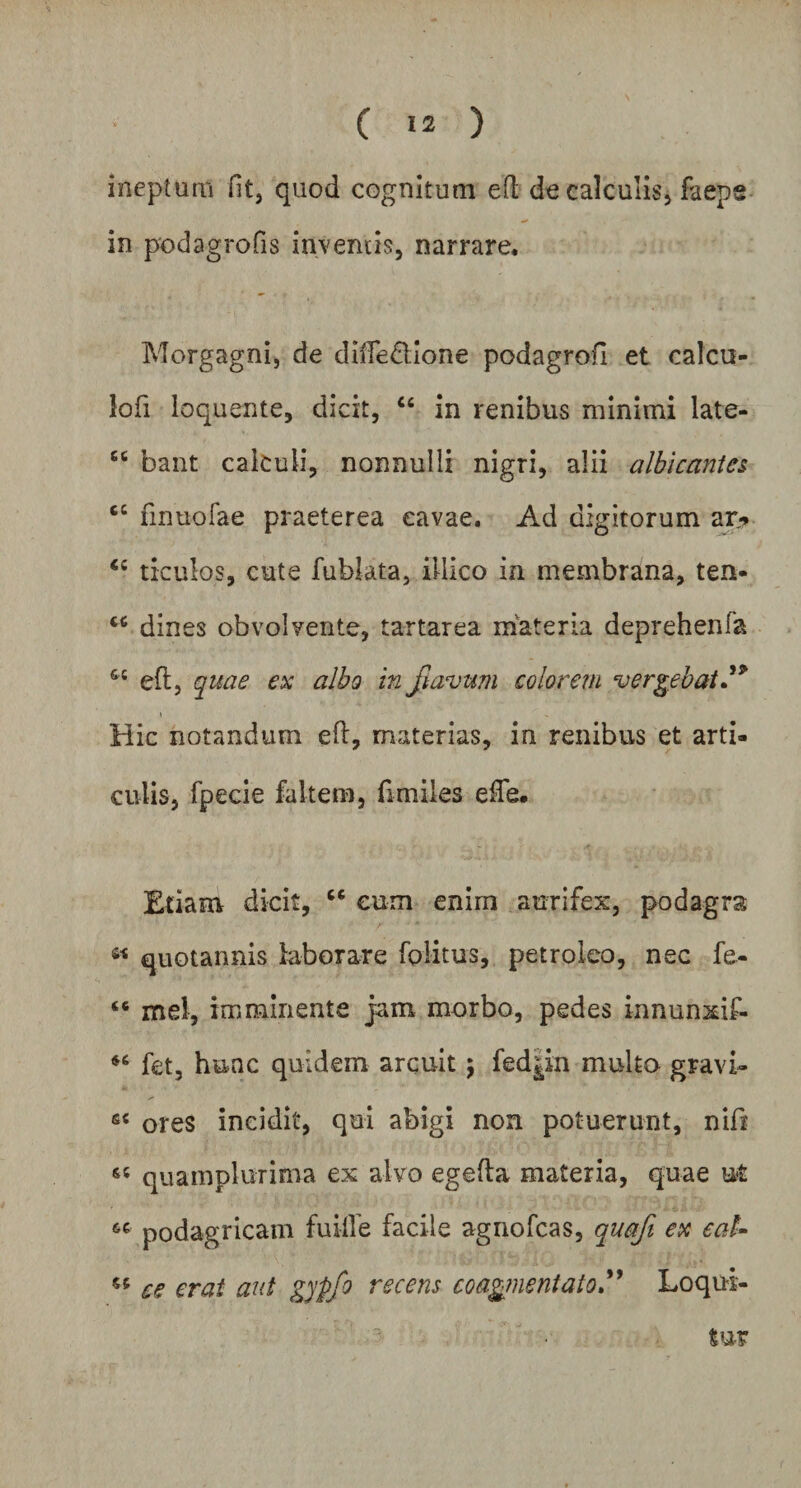 ineptum fit, quod cognitum eft de calculis, faep® in podagrofis inventis, narrare. Morgagni, de diffeflione podagrofi et calcu¬ lo fi loquente, dicit, “ in renibus minimi late- cc bant cakuii, nonnulli nigri, alii albicantes finuofae praeterea cavae. Ad digitorum ar„* <c ticulos, cute fublata, illico in membrana, ten- dines obvolvente, tartarea materia deprehenfa &t eft, quae ex albo in jiavum colorem vergebat.'9 Hic notandum efl, materias, in renibus et arti¬ culis, fpecie faltem, fimiies ede. Etiam dicit, “ cum enim aurifex, podagra « quotannis laborare folitus, petroleo, nec fe- “ mei, imminente jam morbo, pedes innunxif- “ fet, hunc quidem arcuit $ fed^in multo gravi- s< ores incidit, qui abigi non potuerunt, nifi «« quamplurima ex alvo egefta materia, quae u*t «■ podagricam fu ille facile agnofcas, quafi ex eat- « ce erat aut gypfo recens coagmentatoLoqui¬ tur