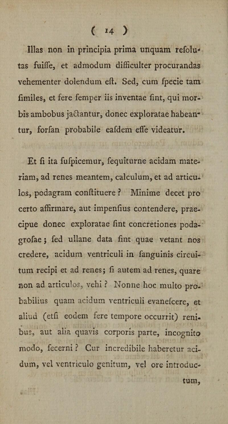 ( »4 ) Illas non in principia prima unquam refolu* tas fuiffe, et admodum difficulter procurandas vehementer dolendum eft. Sed, cum fpecie tam fimiles, et fere femper iis inventae fmt, qui mor¬ bis ambobus ja&antur, donec exploratae habean¬ tur, forfan probabile eafdem efle videatur. Et fi ita fufpicemur, fequiturne acidam mate¬ riam, ad renes meantem, calculum, et ad articu¬ los, podagram conftituere ? Minime decet pro certo affirmare, aut impenfius contendere, prae¬ cipue donec exploratae fint concretiones poda- grofae ; fed ullane data fint quae vetant nos credere, acidum ventriculi in fanguinis circui¬ tum recipi et ad renes; fi autem ad renes, quare non ad articulos, vehi ? Nonne hoc multo pro¬ babilius quam acidum ventriculi evanefcere, et aliud (etfi eodem fere tempore occurrit) reni¬ bus, aut alia quavis corporis parte, incognito modo, fecerni ? Cur incredibile haberetur aci¬ dum, vel ventriculo genitum, vel ore introduc* tum.