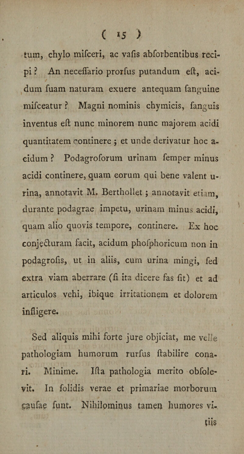 ( »5 > tum, chylo mifceri, ac vafis abforbentibus reci¬ pi ? An neceffario prorfus putandum eft, aci¬ dum fuam naturam exuere antequam fanguine mifceatur ? Magni nominis chymicis, fanguis inventus eft nunc minorem nunc majorem acidi quantitatem continere ; et unde derivatur hoc a- cidum ? Podagroforum urinam femper minus acidi continere, quam eorum qui bene valent u- rina, annotavit M. Berthollet; annotavit etiam, durante podagrae impetu, urinam minus acidi, quam alio quovis tempore, continere. Ex hoc conjecturam facit, acidum pholphoricum non in podagrofis, ut in aliis, cum urina mingi, fed extra viam aberrare (fi ita dicere fas fit) et ad articulos vehi, ibique irritationem et dolorem infligere. Sed aliquis mihi forte jure objiciat, me velle pathologiam humorum rurfus ftabilire cona¬ ri. Minime. Ifla pathologia merito obfole- yit. In folidis verae et primariae morborum caufae funt. Nihilominus tamen humores vi¬ tiis