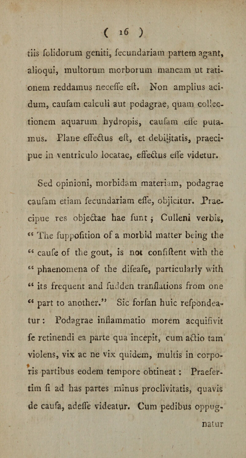 tiis folidorum geniti, fecuridariam partem agant, alioqui, multorum morborum mancam ut rati¬ onem reddamus necefie eft. Non amplius aci¬ dum, caufarn calculi aut podagrae, quam collec¬ tionem aquarum hydropis, caufarn eife puta¬ mus. Plane effe&us eft, et debilitatis, praeci¬ pue in ventriculo locatae, efle&us elfe videtur. Sed opinioni, morbidam materiam, podagrae caufarn etiam fecundariam eflfe, objicitur. Prae¬ cipue res obje&ae hae funt $ Culleni verbis, The fuppofltion of a morbid matter being the ec caufe of the gout, is not confiftent with the *c phaenomena of the difeafe, particularly with “ its frequent and fudden tranflations from one <c part to another.” Sic forfan huic refpondea- tur: Podagrae inflammatio morem acquifivit fe retinendi ea parte qua incepit, cum a&io tam violens, vix ac ne vix quidem, multis in corpo¬ ris partibus eodem tempore obtineat: Praefer- tim ii ad has partes minus proclivitatis, quavis de caufa, adeflfe videatur. Cum pedibus oppug¬ natur