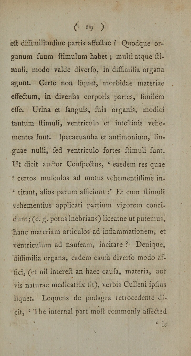 eft diffimilitudine partis afte&amp;ae ? Quodque or» ganum fuum (limulum habet ; multi atque (li¬ muli, modo valde diverfo, in diffimilia organa agunt. Gerte non liquet, morbidae materiae . effedtum, in diverfas corporis partes, fimilem efle. Urina et fanguis, fuis organis, modici tantum (limuli, ventriculo et inteflinis vehe¬ mentes funt. Ipecacuanha et antimonium, lin¬ guae nulli, fed ventriculo fortes (limuli funt. Ut dicit auflor Confpedlus, c eaedem res quae c certos mufculos ad motus vehementiffime in- 4 citant, alios parum afficiunt Et cum (limuli vehementius applicati partium vigorem conci¬ dunt; (e. g. potus inebrians) iiceatne ut putemus, hanc materiam articulos ad inflammationem, et ventriculum ad naufeam, incitare ? Denique, diffimilia organa, eadem caufa diverfo modo af¬ fici, (et nil interefl: an haec caufa, materia, aut t vis naturae medicatrix (it), verbis Culleni ipfius liquet. Loquens de podagra retrocedente di¬