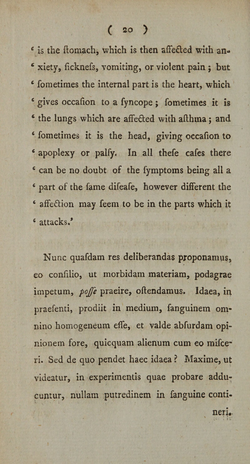 € is the ftomach, which is then afFe£ted with an» * xiety, ficknefs, vomiting, or violent pain ; but c foraetimes the internal part is the heart, which 6 gives occafion to a fyncope ; fometimes it is c the lungs which are affected with aflhma 5 and 4 fometimes it is the head, giving occafion to c apoplexy or palfy. In ali thefe cafes there c can be no doubt of the fymptoms being ali a < part of the fame difeafe, however different the c affe&amp;ion may feem to be in the parts which it c attacks/ Nunc quafdam res deliberandas pjroponamus3 eo confilio, ut morbidam materiam, podagrae impetum, pojfe praeire, oftendamus. Idaea, in praefenti, prodiit in medium, fanguinem om¬ nino homogeneum effe, et valde abfurdam opi¬ nionem fore, quicquam alienum cum eo mifce- ri. Sed de quo pendet haec idaea ? Maxime, ut videatur, in experimentis quae probare addu¬ cuntur, nullam putredinem in fanguine conti¬ neri..