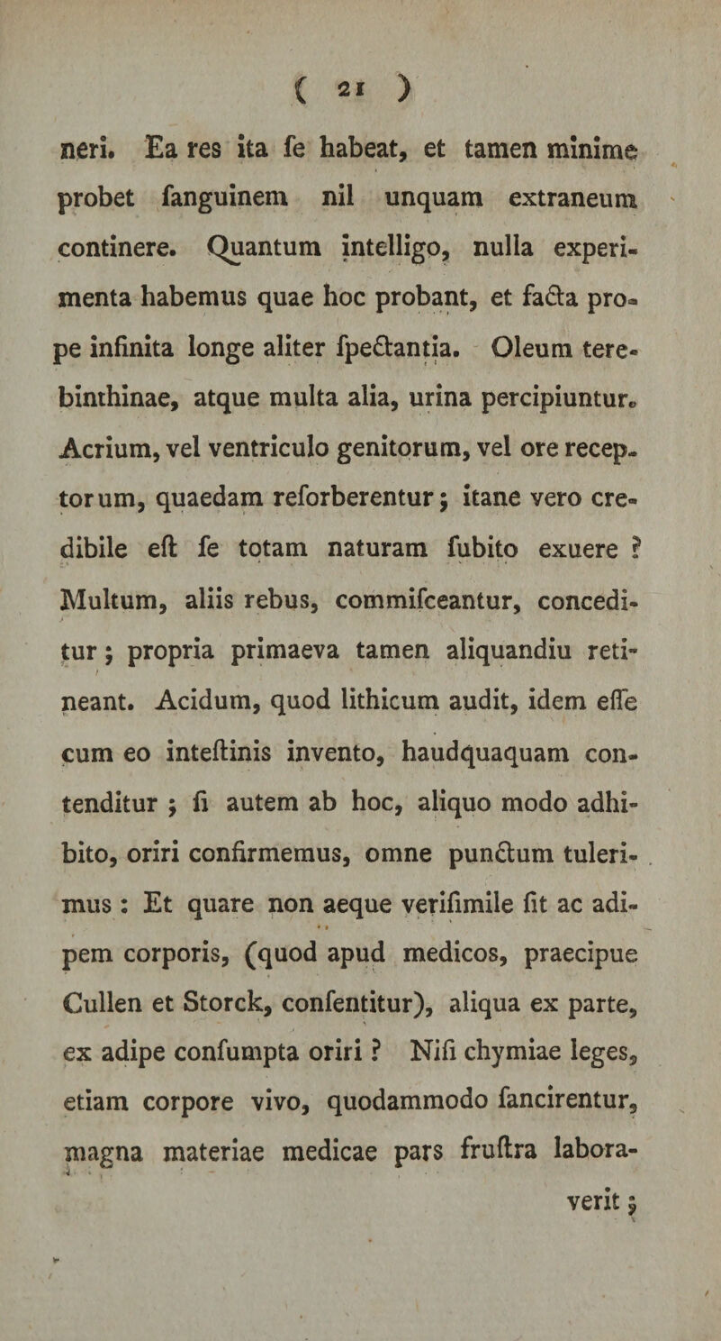 neri. Ea res ita fe habeat, et tamen minime probet fanguinem nil unquam extraneum continere. Quantum intelligo, nulla experi¬ menta habemus quae hoc probant, et fa&a pro« pe infinita longe aliter fpe&antia. Oleum tere¬ binthinae, atque multa alia, urina percipiuntur* Acrium, vel ventriculo genitorum, vel ore recep¬ torum, quaedam reforberentur; itane vero cre¬ dibile eft fe totam naturam fubito exuere ? Multum, aliis rebus, commifceantur, concedi¬ tur ; propria primaeva tamen aliquandiu reti- neant. Acidum, quod lithicum audit, idem elfe cum eo inteftinis invento, haudquaquam con¬ tenditur ; fi autem ab hoc, aliquo modo adhi¬ bito, oriri confirmemus, omne pun&um tuleri¬ mus : Et quare non aeque verifimile fit ac adi- • i pem corporis, (quod apud medicos, praecipue Cullen et Storck, confentitur), aliqua ex parte, ex adipe confumpta oriri ? Nifi chymiae leges, etiam corpore vivo, quodammodo fancirentur, magna materiae medicae pars fruftra labora- 4 • * , - — ■ - , • * verit $