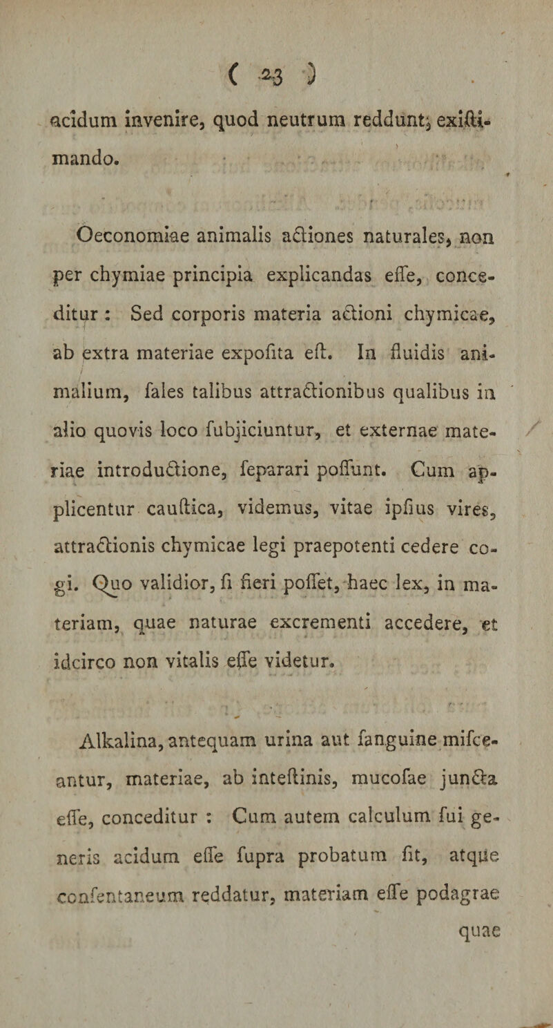 acidum invenire, quod neutrum reddunt;, exifti- mando. Oeconomiae animalis adiones naturales, non per chymiae principia explicandas efle, conce¬ ditur : Sed corporis materia adioni chymicae, ab extra materiae expofna eft. In fluidis ani- / i * malium, fales talibus attradionibus qualibus in alio quovis loco fubjiciuntur, et externae mate¬ riae introdudione, feparari poflunt. Cum ap¬ plicentur cauflica, videmus, vitae ipfius vires, attradionis chymicae legi praepotenti cedere co¬ gi. Quo validior, fi fieri pofiet, haec lex, in ma¬ teriam, quae naturae excrementi accedere, et idcirco non vitalis effe videtur, * ' ' - • r ■ * + — Alkalina, antequam urina aut fanguine mifce- antur, materiae, ab inteftinis, mucofae junda efle, conceditur : Cum autem calculum fui ge¬ neris acidum efle fupra probatum fit, atque ccnfentaneum reddatur, materiam effe podagrae quae
