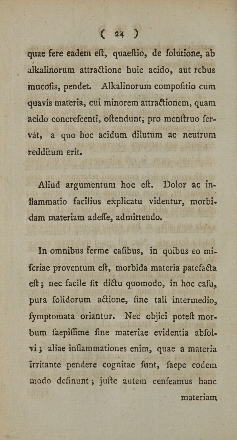 quae Fere eadem efl:, quaeftio, de folutione, ab alkalinorum attradione huic acido, aut rebus mucofis, pendet. Alkalinorum compofitio cum quavis materia, cui minorem attradionem, quam acido concrefcenti, oftendunt, pro menftruo fer¬ vat, a quo hoc acidum dilutum ac neutrum redditum erit. Aliud argumentum hoc efl:. Dolor ac in- flammatio facilius explicatu videntur, morbi¬ dam materiam adefle, admittendo. In omnibus Ferme cafibus, in quibus eo mi- feriae proventum efl, morbida materia patefada efl: > nec facile fit didu quomodo, in hoc cafu, pura folidorum adione, fine tali intermedio, fymptomata oriantur. Nec objici potefl: mor¬ bum faepiflime fine materiae evidentia abfol- vi; aliae inflammationes enim, quae a materia irritante pendere cognitae funt, faepe eodem modo definunt; jufle autem cenfeamus hanc materiam