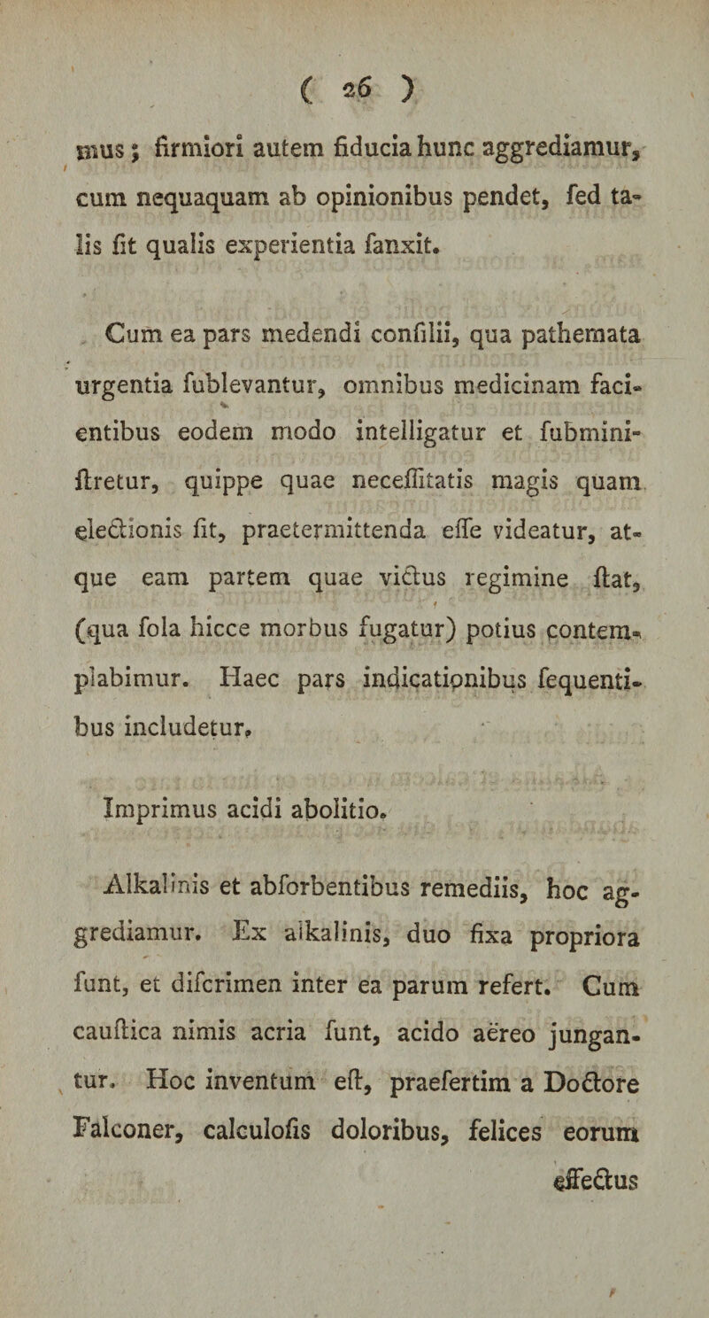 jnus; firmiori autem fiducia hunc aggrediamur, cum nequaquam ab opinionibus pendet, fed ta¬ lis fit qualis experientia fanxit. Cum ea pars medendi confilii, qua pathemata urgentia fubievantur, omnibus medicinam faci» entibus eodem modo inteliigatur et fubmini- flretur, quippe quae necefiitatis magis quam eledtionis fit, praetermittenda efle videatur, at¬ que eam partem quae vicius regimine flat, (qua fola hicce morbus fugatur) potius contem* piabimur. Haec pars indicatipnibus fequenti- bus includetur» Imprimus acidi abolitio. Alkalinis et abforbentibus remediis, hoc ag¬ grediamur. Ex aikalinis, duo fixa propriora funt, et difcrimen inter ea parum refert. Cum caudica nimis acria funt, acido aereo jungan¬ tur. Hoc inventum eft, praefertim a Do&amp;ore Falconer, calculofis doloribus, felices eorum effeftus