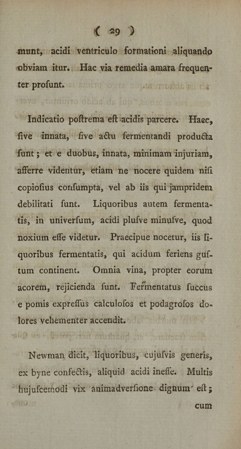 munt, acidi ventriculo formationi aliquando obviam itur. Hac via remedia amara frequen¬ ter profunt. Indicatio poftrema efl acidis parcere. Haec, five innata, five a£tu fermentandi producta funt; et e duobus, innata, minimam injuriam, afferre videntur, etiam ne nocere quidem nifl copiofius confumpta, vel ab iis qui jampridem debilitati funt. Liquoribus autem fermenta¬ tis, in univerfum, acidi plufve minulVe, quod noxium effe videtur. Praecipue nocetur, iis li¬ quoribus fermentatis, qui acidum feriens guf- tum continent. Omnia vina, propter eorum acorem, rejicienda funt. Fermentatus fuccus e pomis expreffus calculofos et podagrofos do¬ lores vehementer accendit. Newman dicit, liquoribus, cujufvis generis, ex byne confectis, aliquid acidi ineffe. Multis hujufcemddi vix animadverfione dignum' efl; cum