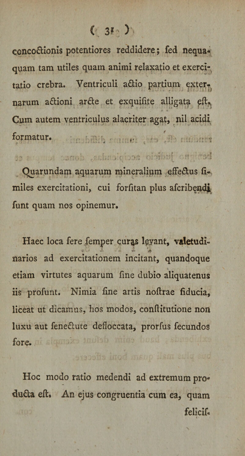< 3»: )> conco&ionis potentiores reddidere; fed nequa* quam tam utiles quam animi relaxatio et exerci¬ tatio crebra. Ventriculi aftio partium exter- . ■ - • i ■■ • (J narum a&ioni arde et exquifite alligata » ... i ... - ,» *** ' r j 1 ji , 4* it Cum autem ventriculus alacriter agat, nil acidi formatur. /•- 3/5 i ' - • Quarundam aquarum mineralium effe&us fi- miles exercitationi, cui forfitan plus afcribendi funt quam nos opinemur. Haec loca fere femper qur^s levant, valetudi- — - - ’■*- 4 narios ad exercitationem incitant, quandoque » s etiam virtutes aquarum fine dubio aliquatenus iis profunt. Nimia fine artis noftrae fiducia, liceat ut dicamus, hos modos, confiitutione non luxu aut fene&ute defloccata, prorfus fecundos fore. Hoc modo ratio medendi ad extremum pro-9 duda eft. An ejus congruentia cum ea, quam felicif* x