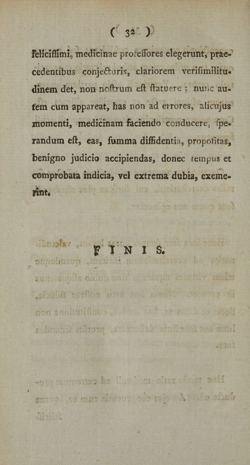 f * '* _ * FelicifSmi., medicinae prorelfores elegerunt, prae- cedentibus conje&amp;uris, clariorem verifimflitu* * * , dinem det, non noflrum efl flatu ere ; nunc au- f» . •- * - * » fem cum appareat, has non ad errores, aiicujus momenti, medicinam faciendo conducere, fpe* randum eft, eas, fumma diffidentia, propofitas, benigno judicio accipiendas, donec tempus et comprobata indicia, vel extrema dubia, exeme¬ rint. j f I N I S.