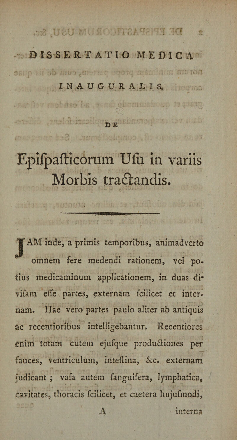 f, : . :&gt;b • t .&lt;■ ' '-7 ■ u ;t X N A U G U R A L I S, «. i /r ' f «■) &gt;• D E Epilpafticorum Ufu in variis Morbis traCtandis. J AM inde, a primis temporibus, animadverto omnem fere medendi rationem, vel po¬ tius medicaminum applicationem, in duas di- vifam effe partes, externam fcilicet et inter¬ nam. Hae vero partes paulo aliter ab antiquis ac recentioribus inteliigebantur» Recentiores enim totam cutem ejufque productiones per fauces, ventriculum, inteflina, &amp;c. externam Judicant ; vafa autem fanguifera, lymphatica, cavitates, thoracis fcilicet, et caetera hujufinoii, A interna