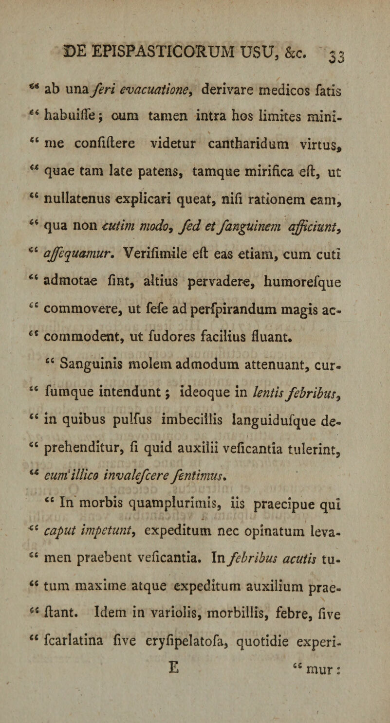 w ab una feri evacuatione, derivare medicos fatis habuifle; oum tamen intra hos limites mini- “ me confidere videtur cantharidum virtus, “ quae tam late patens, tamque mirifica ed, ut “ nullatenus explicari queat, nifi rationem eam, 65 qua non cutim mode, fed ei fanguinem qfficiunt9 c‘ ajfequamur. Verifimile ed eas etiam, cum cuti “ admotae fmt, altius pervadere, humorefque cC commovere, ut fefe ad perfpirandum magis ac- et commodent, ut fudores facilius fluant. cc Sanguinis molem admodum attenuant, cur- “ fumque intendunt; ideoque in lentis febribus, “ in quibus pulfus imbecillis languidufque de- , • • • 1 “ prehenditur, fi quid auxilii veficantia tulerint, u euniiUico invalefcere fentimus. “ In morbis quamplurimis, iis praecipue qui caput impetunt, expeditum nec opinatum leva- “ men praebent veficantia. In febribus acutis tu- “ tum maxime atque expeditum auxilium prae- cs dant. Idem in variolis, morbillis, febre, five “ fcarlatina five eryfipelatofa, quotidie experi- E ccmur: r