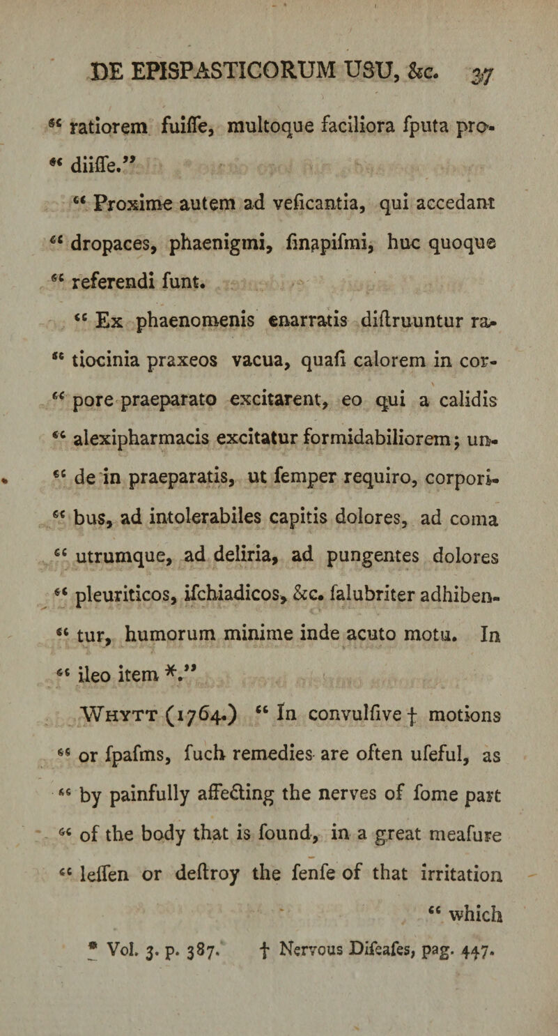 ratiorem fuiffe, multoque faciliora fputa pro-  diiffe ” “ Proxime autem ad veficantia, qui accedant €i dropaces, phaenigmi, fmapifmi, huc quoque 6C referendi funt. &lt;c Ex phaenomenis enarratis diftruuntur ra- “ tiocinia praxeos vacua, quali calorem in cor- a pore praeparato excitarent, eo qui a calidis &lt;c alexipharmacis excitatur formidabiliorem; un- 6C de in praeparatis, ut femper requiro, corpori- 6C bus, ad intolerabiles capitis dolores, ad coma utrumque, ad deliria, ad pungentes dolores ** pleuriticos, ifchiadicos, &amp;c. falubriter adhiben- « tur, humorum minime inde acuto motu. In ileo item Whytt (1764.) u In convulfive f motions 65 or fpafms, fuch remedies are often ufeful, as « by painfully affe&amp;ing the nerves of forne part 66 of the body that is found, in a g.reat meafure cc leifen or deftroy the fenfe of that irritation &lt;c which