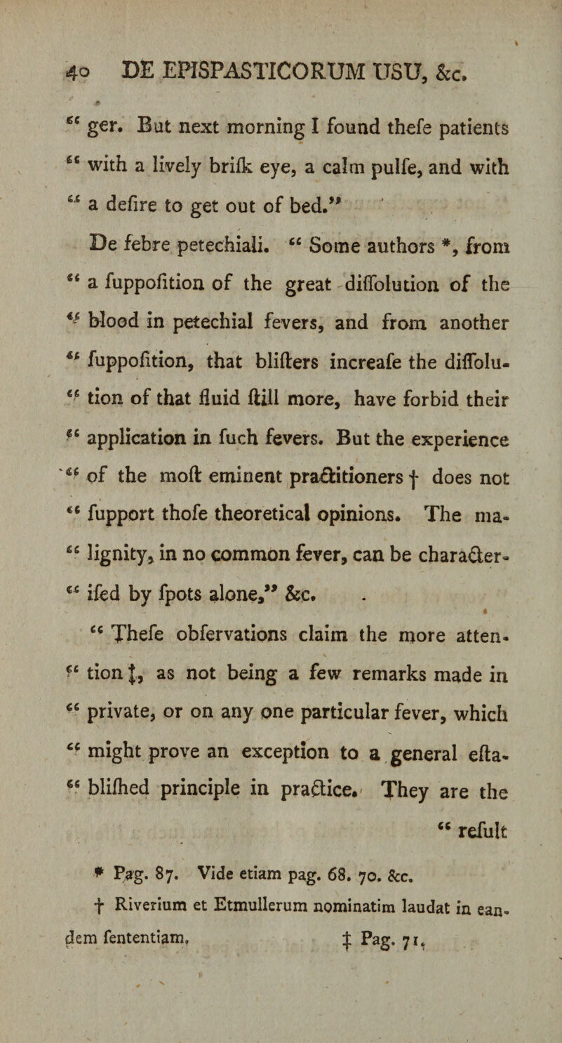 # gc ger. But next morning I found thefe patients 6C with a lively brifk eye, a calm pulfe, and with a defire to get out of bed.” De febre petechiali. “ Some authors from a fuppofition of the great diffolution of the €- blood in petechial fevers, and from another fuppofition, that blifters increafe the diflolu- 46 tion of that fluid ftili more, have forbid their €C application in fuch fevers. But the experience of the moft eminent pra£fcidoners f does not fupport thofe theoretical opinions. The ma* 46 lignity, in no common fever, can be chara&amp;er- ifed by fpots aloRe,” &amp;c. •V • * 4 Thefe obfervations claim the more atten- ‘c tion|, as not being a few remarks made in private, or on any one particular fever, which cc might prove an exception to a general efta- €s blifhed principle in praftice.' They are the “ refult * Pag. 87. Vide etiam pag. 68. 70. Scc. t Riverium et Etmullerum nominatim laudat in ean¬ dem fententiam» ^ Pag. 71.