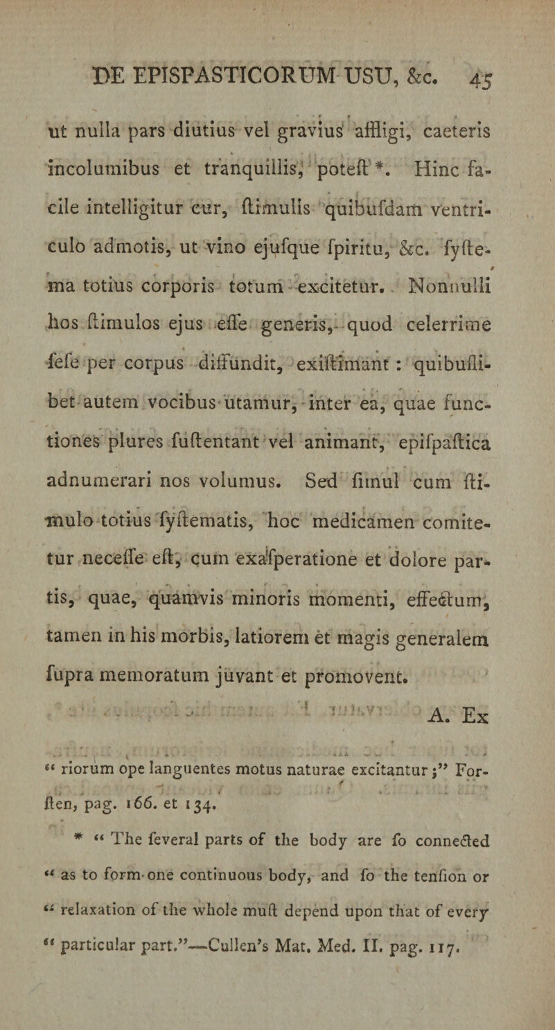 - r # d ut nulla pars diutius vel gravius affligi, caeteris incolumibus et tranquillis^ potefl Hinc fa¬ cile intelligitur cur, (limulis quibufdam ventri¬ culo admotis, ut vino ejufque fpiritu, &amp;c. fyfte- i t .. 1 r « ma totius corporis totum excitetur. Nonnulli hos (limulos ejus e fle generis, quod celerrime fele per corpus diffundit, exiilimant : quibufli- bet autem vocibus utamur, inter ea, quae fune- ^ * • * f . ♦ tiones plures fuftentant vel animant, epifpaftica adnumerari nos volumus. Sed fitnul cum fti- mulo totius fyilematis, hoc medicamen comite¬ tur ne ce (Te eft, curn exafperatione et dolore par- , I —, • r -v tis, quae, quamvis minoris momenti, effe&amp;lum, tamen in his morbis, latiorem et magis generalem fupra memoratum juvant et promovent. ‘‘ ' A. Ex •*», ■ ? ■ • _ -1 ■ i - ^ ■- - ■ * “ riorum ope languentes motus naturae excitantur j” For- / ‘, »' .. ‘ . i . ften, pag. 166. et 134. * “ The feveral parts of the body are fo conne&amp;ed ** as to formone continuous body, and fo the tenfion or ts relaxation of the whole muli; depend upon that of every t( particular part.”—CulleiFs Mat. Med. II. pag. 117.