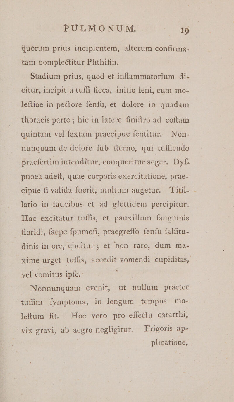 \ !9 quorum prius incipientem, alterum confirma¬ tam compleditur Phthifin. Stadium prius, quod et inflammatorium di¬ citur, incipit a tufli ficca, initio leni, cum mo- lefliae in pedore fenfu, et dolore in qu.idam thoracis parte; hic in latere finidro ad codam quintam vel fextam praecipue fentitur. Non- nunquam de dolore fub derno, qui tudiendo praefertim intenditur, conqueritur aeger. Dyf- pnoea aded, quae corporis exercitatione, prae¬ cipue d valida fuerit, multum augetur. Titii- latio in faucibus et ad glottidem percipitur. Hac excitatur tudis, et pauxillum fangumis doridi, faepe fpumofi, praegredb fenfu faldtu- dinis in ore, ejicitur ; et non raro, dum ma- xime urget tudis, accedit vomendi cupiditas/ vel vomitus ipfe* Nonnunquam evenit, ut nullum praeter tudim fjmptoma, in longum tempus mo- ledum fit. Hoc vero pro eftedu catarrhij, vix gravi, ab aegro oegligitur. Frigoris ap¬ plicatione^