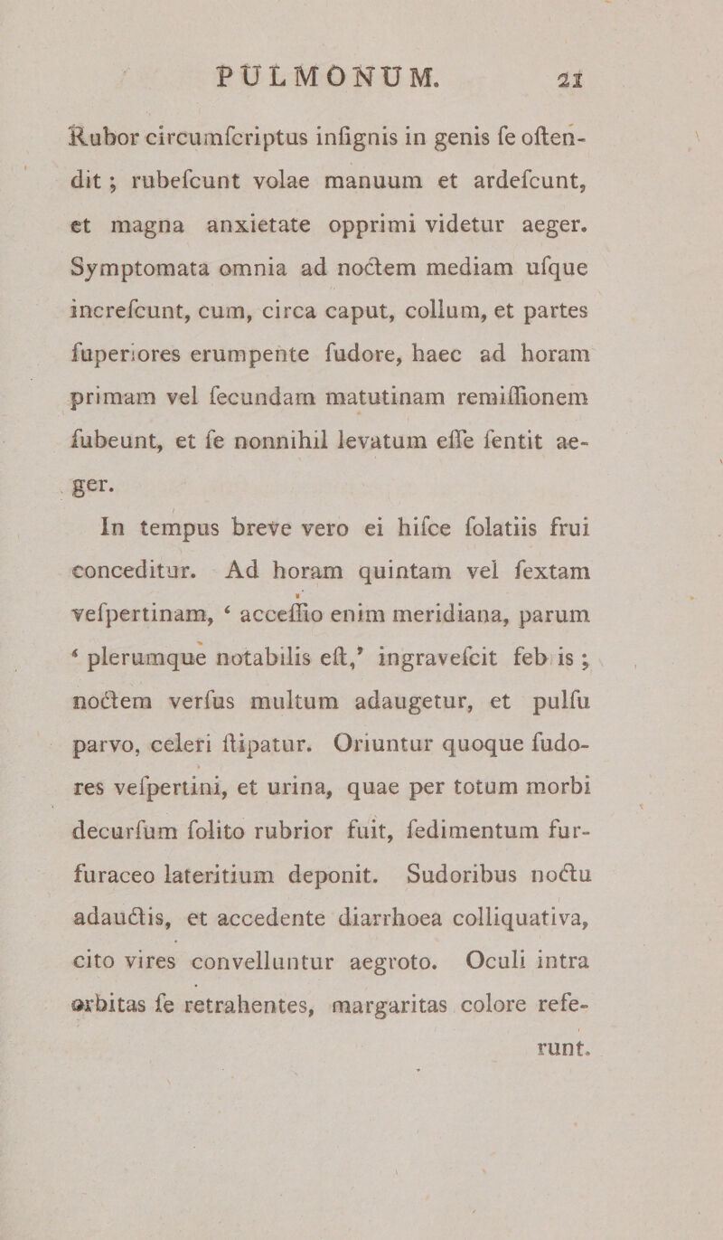 Rubor circumfcriptus infignis in genis fe often- dit; rubefcunt volae manuum et ardefcunt, ct magna anxietate opprimi videtur aeger. Symptomata omnia ad nodem mediam ufque increfcunt, cum, circa caput, colium, et partes fuperiores erumpente fudore, haec ad horam primam vel fecundam matutinam remiffionem fubeunt, et fe nonnihil levatum elTe fentit ae¬ ger. f In tempus breve vero ei hifce folatiis frui conceditur. Ad horam quintam vel fextam vefpertinam, ‘ acceffio enim meridiana, parum * plerumque notabilis eft,’ ingravefcit feb is; nodem verfus multum adaugetur, et pulfu parvo, celeri llipatur. Oriuntur quoque fudo- res vefpertini, et urina, quae per totum morbi decurfum folito rubrior fuit, fedimentum fur- furaceo lateritium deponit. Sudoribus nodu adaudis, et accedente diarrhoea colliquativa, cito vires convelluntur aegroto. Oculi intra orbitas fe retrahentes, margaritas colore refe¬ runt.