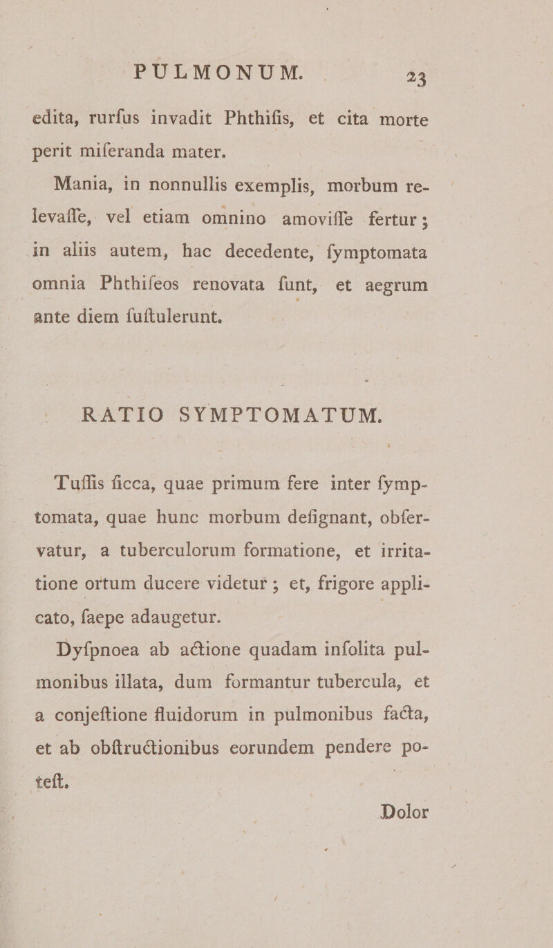 PULMONUM. , 33 edita, rurfus invadit Phthifis, et cita morte perit miferanda mater. Mania, in nonnullis exemplis, morbum re- ievalTe, vel etiam omnino amovilTe fertur; in aliis autem, hac decedente, fymptomata omnia Phthifeos renovata funt, et aegrum ante diern fuftulerunt. RATIO SYMPTOMATUM. Tuffis ficca, quae primum fere inter fymp¬ tomata, quae hunc morbum defignant, obfer- vatur, a tuberculorum formatione, et irrita¬ tione ortum ducere videtur ; et, frigore appli¬ cato, faepe adaugetur. Dyfpnoea ab adlione quadam infolita pul¬ monibus illata, dum formantur tubercula, et a conjeftione fluidorum in pulmonibus fadfa, et ab obftrudlionibus eorundem pendere po- teft. -Dolor