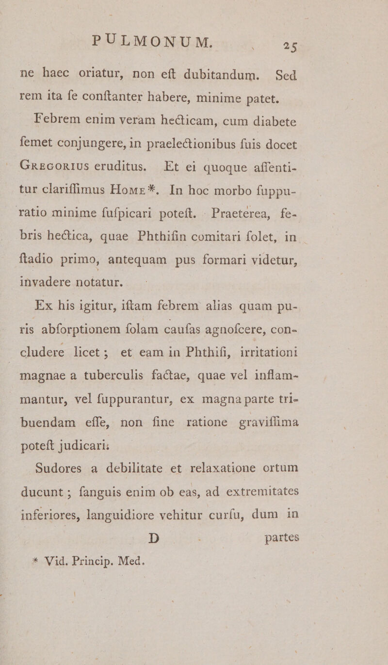 ^5 ne haec oriatur, non eft dubitandum. Sed rem ita fe conftanter habere, minime patet. Febrem enim veram hedicam, cum diabete femet conjungere, in praeledionibus fuis docet Gregorius eruditus. Et ei quoque alTenti- tur clariilimus Home*. In hoc morbo fuppu- ratio minime fufpicari potell. Praeterea, fe¬ bris hedica, quae Phthilin comitari folet, in fladio primo, antequam pus formari videtur, invadere notatur. Ex his igitur, iftarn febrem alias quam pu¬ ris abforptionem folam caufas agnofcere, con- eludere licet; et eam in Phthifi, irritationi magnae a tuberculis fadae, quae vel inflam¬ mantur, vel fuppurantur, ex magna parte tri¬ buendam efle, non fine ratione graviflima poteft judicarii Sudores a debilitate et relaxatione ortum ducunt; fanguis enim ob eas, ad extremitates inferiores, languidiore vehitur curfu, dum in D partes * Vid. Princip. Med.