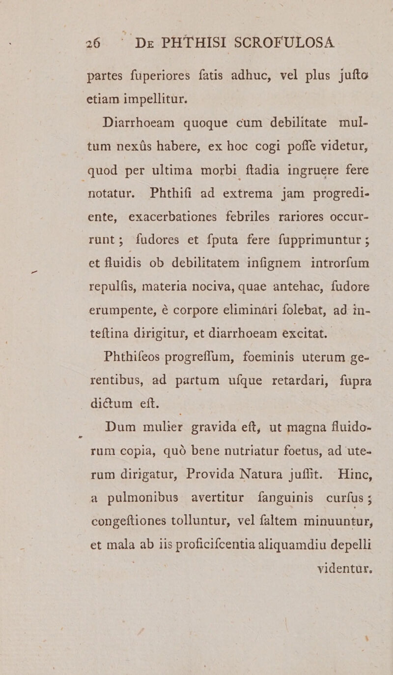 partes fuperiores fatis adhuc, vel plus jullo etiam impellitur* Diarrhoeam quoque cum debilitate mul¬ tum nexus habere, ex hoc cogi polTe videtur, quod per ultima morbi ftadia ingruere fere notatur. Phthifi ad extrema jam progredi- ente, exacerbationes febriles rariores occur¬ runt ; fudores et fputa fere fupprimuntur; 0 et fluidis ob debilitatem infignem introrfum repulfis, materia nociva, quae antehac, fudore erumpente, e corpore eliminari folebat, ad in- teflina dirigitur, et diarrhoeam excitat. Phthifeos progreflum, foeminis uterum ge¬ rentibus, ad partum ufque retardari, fupra didium eft. Dum mulier gravida eft^ ut magna fluido¬ rum copia, quo bene nutriatur foetus, ad ute¬ rum dirigatur. Provida Natura juflit. Hinc, a pulmonibus avertitur fanguinis curfus; t congeftiones tolluntur, vel faltem minuuntur, et mala ab iis proficifcentia aliquamdiu depelli videntur.