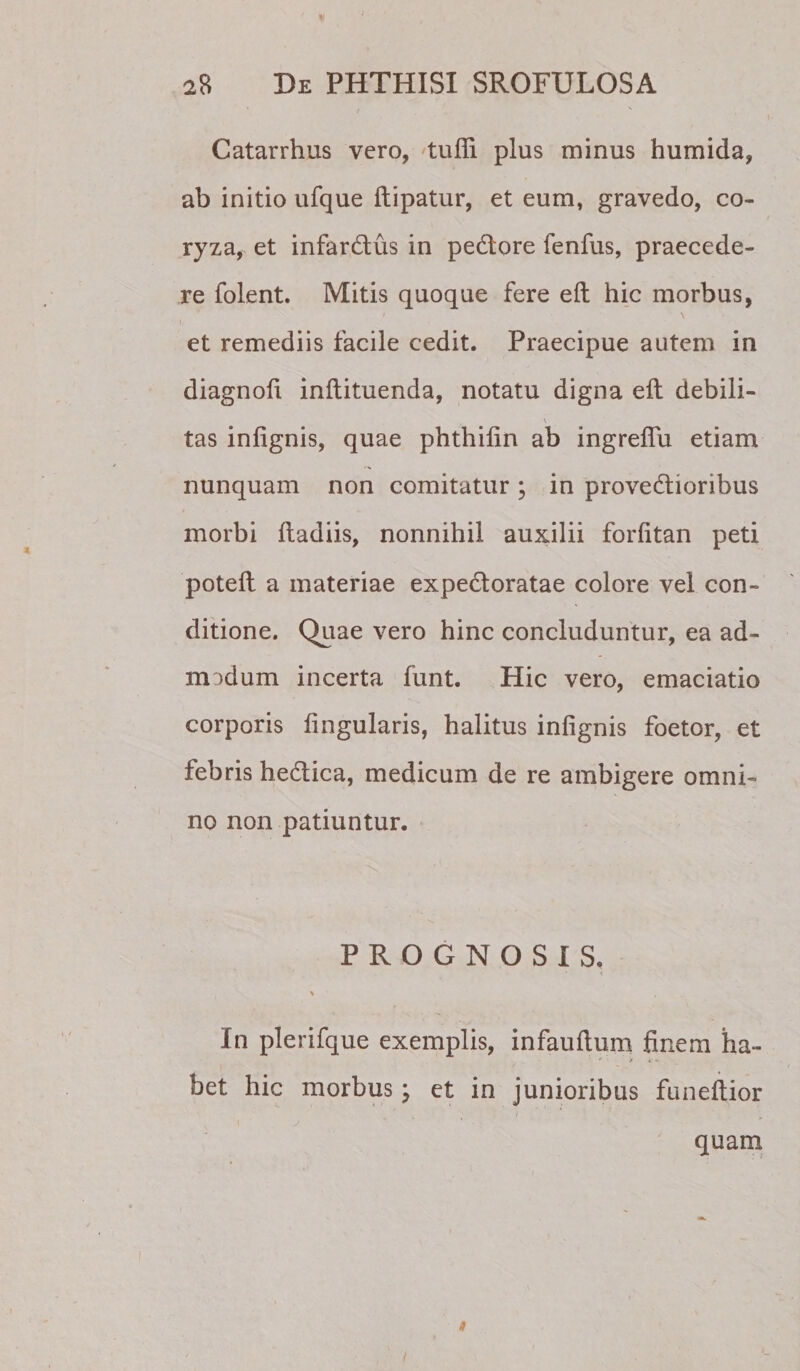 Catarrhus vero, tufli plus minus humida, ab initio ufque ftipatur, et eum, gravedo, co¬ ryza, et infardus in pedtore fenfus, praecede¬ re folent. Mitis quoque fere eft hic morbus, et remediis facile cedit. Praecipue autem in diagnoh inftituenda, notatu digna eft debili- \ tas infignis, quae phthifin ab ingreflu etiam nunquam non comitatur ; in provedlioribus morbi ftadiis, nonnihil auxilii forfitan peti poteft a materiae expedtoratae colore vel con¬ ditione. Quae vero hinc concluduntur, ea ad- mDdum incerta funt. Hic vero, emaciatio corporis lingularis, halitus infignis foetor, et febris hedlica, medicum de re ambigere omni¬ no non patiuntur, v PROGNOSIS. \ In plerifque exemplis, infauftum finem ha¬ bet hic morbus ^ et in junioribus funeftior quam