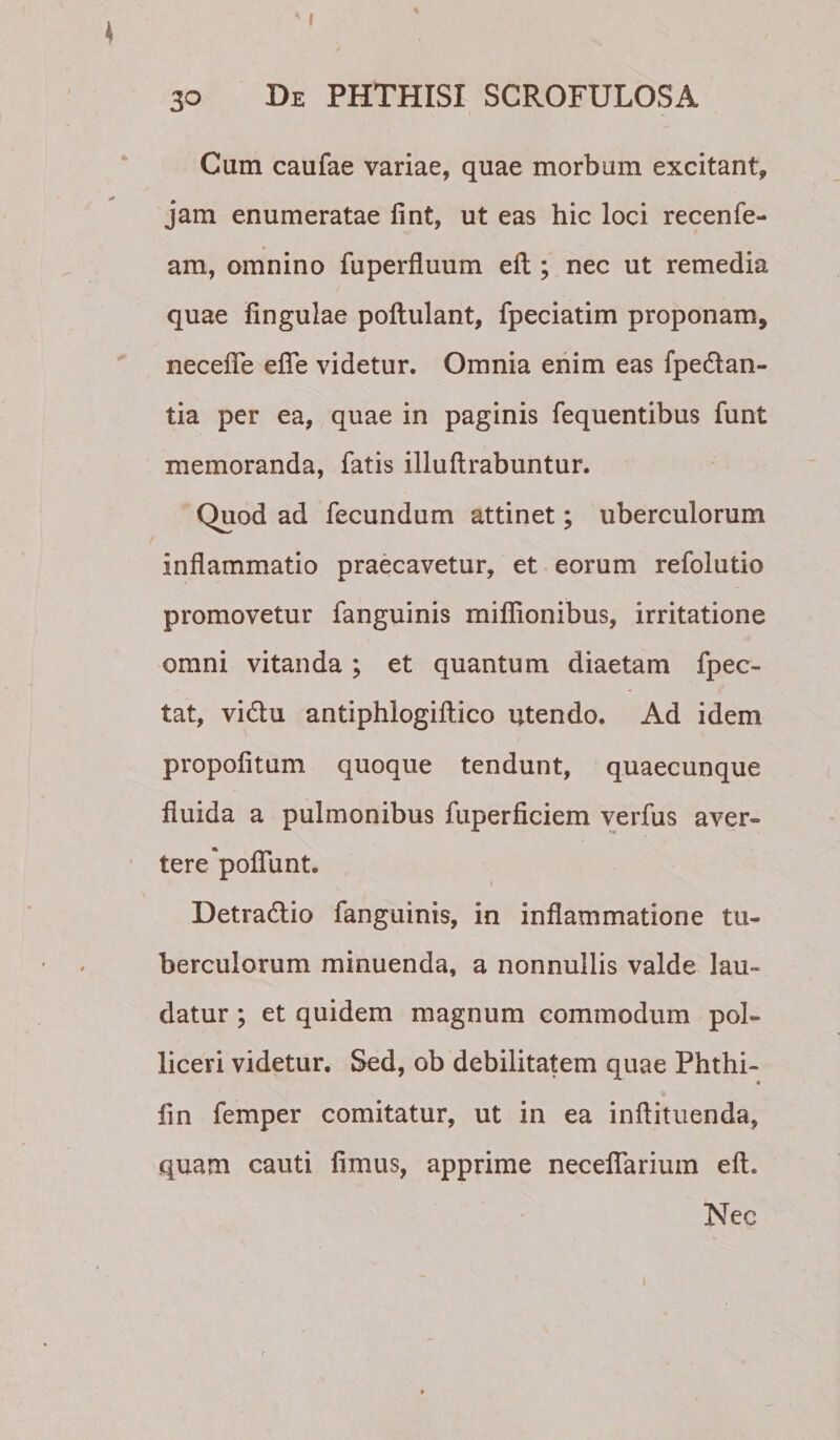 Cum caufae variae, quae morbum excitant, jam enumeratae fint, ut eas hic loci recenfe- am, omnino fuperfluum eft ; nec ut remedia quae lingulae poftulant, fpeciatim proponam, necefle efle videtur. Omnia enim eas fpedan- tia per ea, quae in paginis fequentibus funt memoranda, fatis illuftrabuntur. Quod ad fecundum attinet; uberculorum inflammatio praecavetur, et eorum refolutio promovetur fanguinis miflionibus, irritatione omni vitanda; et quantum diaetam fpec- tat, vidlu antiphlogiftico utendo. Ad idem propofitum quoque tendunt, quaecunque fluida a pulmonibus fuperficiem verfus aver¬ tere'poflunt. Detra6lio fanguinis, in inflammatione tu¬ berculorum minuenda, a nonnullis valde lau¬ datur ; et quidem magnum commodum pol¬ liceri videtur. Sed, ob debilitatem quae Phthi- lin femper comitatur, ut in ea inftituenda, quam cauti limus, apprime necelTarium eft. Nec I