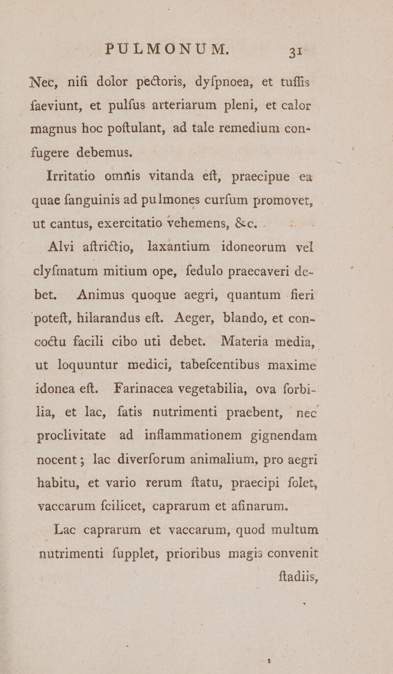 3^ Nec, nifi dolor pedoris, dyfpnoea, et tuffis faeviunt, et pulfus arteriarum pleni, et calor magnus hoc poftulant, ad tale remedium con¬ fugere debemus. Irritatio omnis vitanda eft, praecipue ea quae fanguinis ad pulmones curfum promovet, ut cantus, exercitatio vehemens, &amp;c. - Alvi aftridio, laxantium idoneorum vel clyfmatum mitium ope, fedulo praecaveri de¬ bet. Animus quoque aegri, quantum fieri potefi, hilarandus eft. Aeger, blando, et con- codu facili cibo uti debet. Materia media, ut loquuntur medici, tabefcentibus maxime idonea eft. Farinacea vegetabilia, ova forbi- lia, et lac, fatis nutrimenti praebent, nec proclivitate ad infiammationem gignendam nocent, lac diverforum animalium, pro aegri habitu, et vario rerum ftatu, praecipi foiet, vaccarum fcilicet, caprarum et afinarum. Lac caprarum et vaccarum, quod multum nutrimenti fupplet, prioribus magis convenit ftadiis.