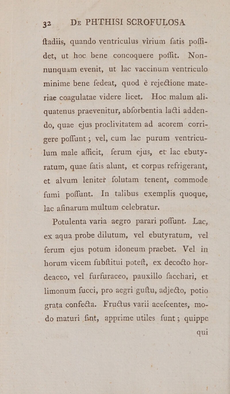 Radiis, quando ventriculus virium fatis poffi- det, ut hoc bene concoquere poffit. Non- nunquam evenit, ut lac vaccinum ventriculo minime bene fedeat, quod e rejedione mate¬ riae coagulatae videre licet. Hoc malum ali¬ quatenus praevenitur, abforbentia ladi adden- do, quae ejus proclivitatem ad acorem corri¬ gere poffunt; vel, cum lac purum ventricu¬ lum male afficit, ferum ejus, et lac ebuty- ratum, quae fatis alunt, et corpus refrigerant, et alvum lenitet folutam tenent, commode fumi polTunt. In talibus exemplis quoque, lac afinarum multum celebratur. Potulenta varia aegro parari poffiint Lac, ex aqua probe dilutum, vel ebutyratum, vel ferum ejus potum idoneum praebet. Vel in horum vicem fubftitui poteft, ex decodto hor¬ deaceo, vel furfuraceo, pauxillo facchari, et limonum fucci, pro aegri guftu, adjedlo, potio grata confedla. Frudtus varii acefcentes, mo- I do maturi .hnt, apprime utiles funt; quippe qui