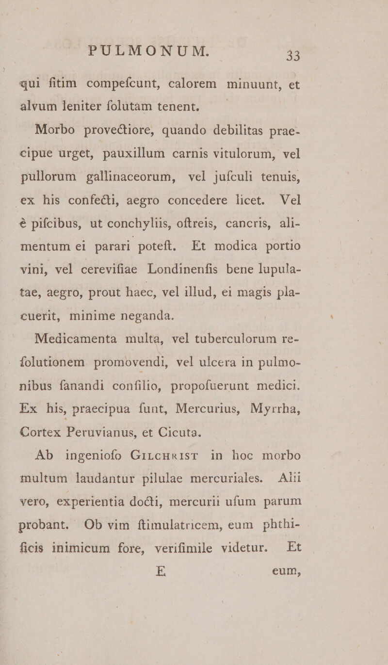 ^ui fitim compefcunt, calorem minuunt, et alvum leniter folutam tenent. Morbo provediore, quando debilitas prae¬ cipue urget, pauxillum carnis vitulorum, vel pullorum gallinaceorum, vel jufculi tenuis, ex his confedi, aegro concedere licet. Vel c pifcibus, ut conchyliis, oftreis, cancris, ali¬ mentum ei parari poteft. Et modica portio vini, vel cereviliae Londinenlis bene lupula- tae, aegro, prout haec, vel illud, ei magis pla¬ cuerit, minime neganda. - » Medicamenta multa, vel tuberculorum re- folutionem promovendi, vel ulcera in pulmo¬ nibus fanandi conlilio, propofuerunt medici. Ex his, praecipua funt, Mercurius, Myrrha, * Cortex Peruvianus, et Cicuta. Ab ingeniofo Gilchrist in hoc morbo multum laudantur pilulae mercuriales. Alii vero, experientia dodi, mercurii ufum parum probant. Ob vim ftimulatricem, eum phthi- licis inimicum fore, verifimile videtur. Et E eum,