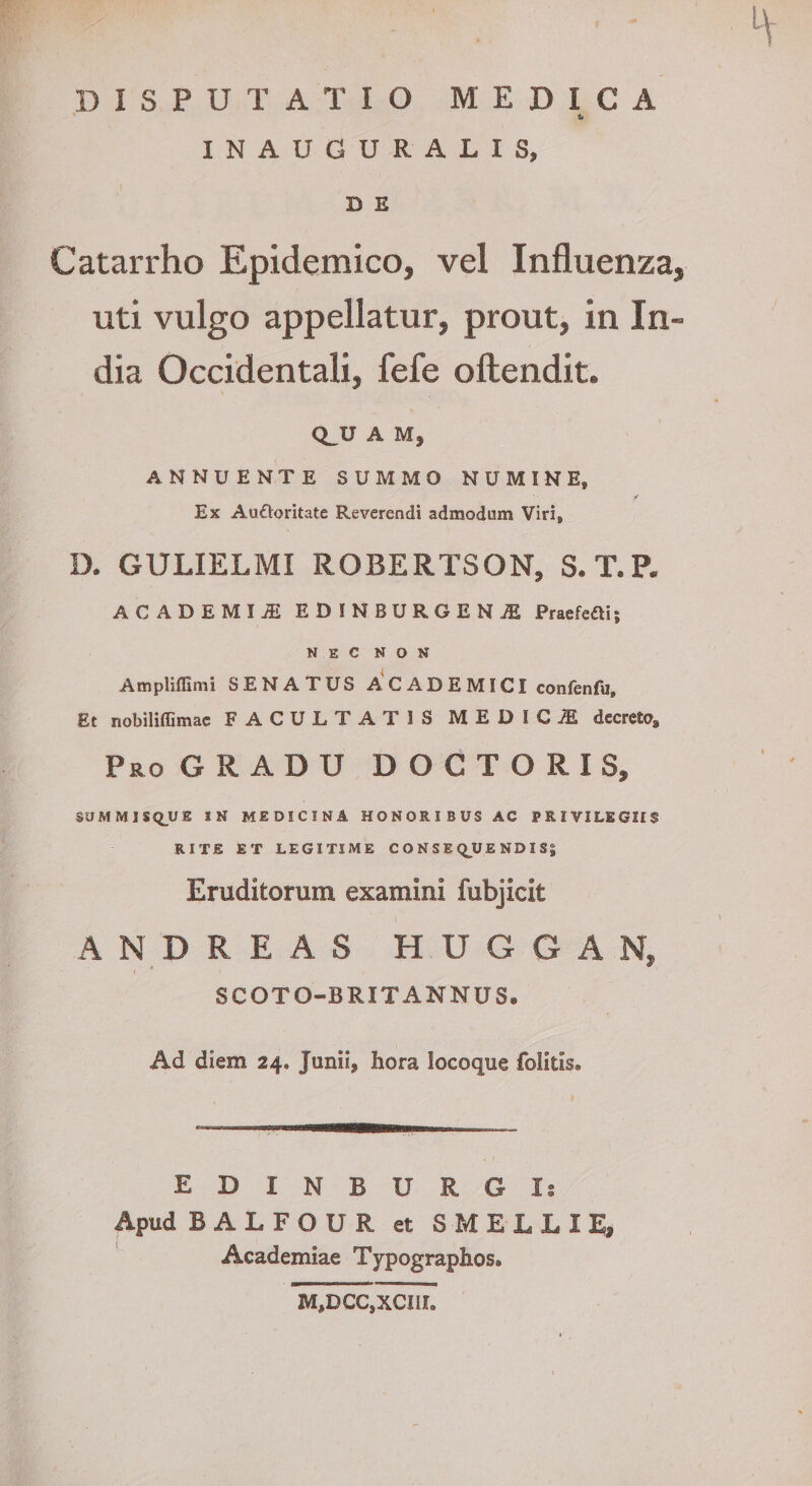 DISPUTATIO MEDICA i* INAUGURALIS, D E Catarrho Epidemico, vel Influenza, uti vulgo appellatur, prout, in In¬ dia Occidentali, fefe oftendit. Q^U A M, ANNUENTE SUMMO NUMINE, Ex Aufloritate Reverendi admodum Viri, D. GULIELMI ROBERTSON, S.T.P. ACADEMIiE EDINBURGENjE Pracfeai; NEC NON Ampliflimi SENATUS ACADEMICI confenfu. Et nobiliffimac FACULTATIS MEDIC,® decreto. Pro GRADU D O C T O R I S, SUMM1SQ_UE IN MEDICINA HONORIBUS AC PRIVILEGIIS RITE ET LEGITIME C O N S E Q^UE ND I S| Eruditorum examini fubjicit ANDREAS HUGGAN, I * SCOTO-BRIT ANNUS. Ad diem 24. Junii, hora locoque folitis. EDINBURGI: Apud BALFOUR et SMELLIE, Academiae Typographos. M,DCC,XCm.