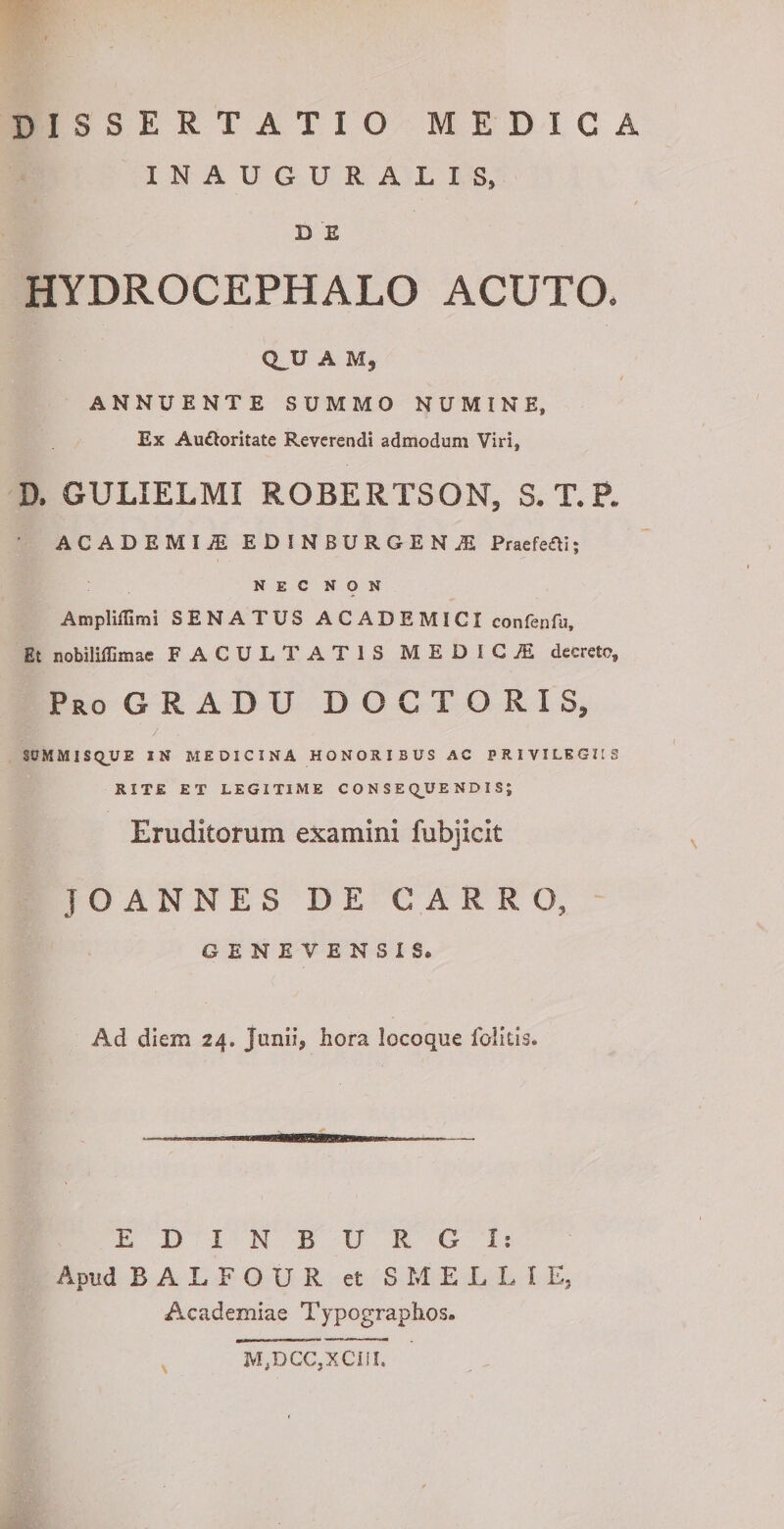 INAUGURALIS, D E HYDROCEPHALO ACUTO. CL.U A M, ANNUENTE SUMMO NUMINE, Ex Audloritate Reverendi admodum Viri, D. GULIELMI ROBERTSON, S. T.P. ACADEMIAE EDINBURGENA2 Praefefti; NEC NON Ampliffimi SENATUS ACADEMICI confenfu. Et nobiliffimae FACULTATIS MEDIGiE decrete. Pro GRADU D O C T O R I S, / . SUMMISQUE IN MEDICINA HONORIBUS AC PRIVILEGIIS RITE ET LEGITIME CONSEQUENDIS; Eruditorum examini fubjicit JO ANNES D E CARRO, GENEVENSIS. Ad diem 24, Junii, hora locoque folitis. m EDI N BURGI: Apud BALFOUR et S M E L L I E, Academiae Typographos. M,DCC,XCIiI.