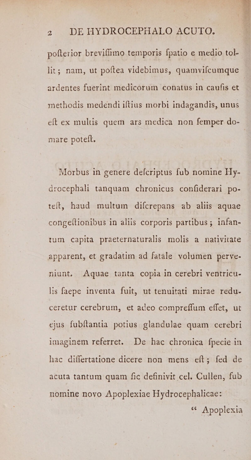 polterior breviffimo temporis fpatio e medio tol¬ lit; nam, ut poftea videbimus, quamvifcumque ardentes fuerint medicorum conatus in caufis et methodis medendi iftius morbi indagandis, unus e 11 ex multis quem ars medica non femper do¬ mare poteft. Morbus in genere defcriptus fub nomine Hy- drocephali tanquam chronicus confiderari po- tefi, haud multum difcrepans ab aliis aquae congefiionibus in aliis corporis partibus; infan- turn capita praeternaturalis molis a nativitate apparent, et gradatim ad fatale volumen perve¬ niunt, Aquae tanta copia in cerebri ventricu¬ lis faepe inventa fuit, ut tenuitati mirae redu¬ ceretur cerebrum, et adeo compreffum elfet, ut ejus fubRantia potius glandulae quam cerebri imaginem referret. De hac chronica fpecie in t ' hac differtatione dicere non mens efi ; fed de acuta tantum quam fic definivit cel. Cullen, fub nomine novo Apoplexiae Hydrocephalicae: cc Apoplexia