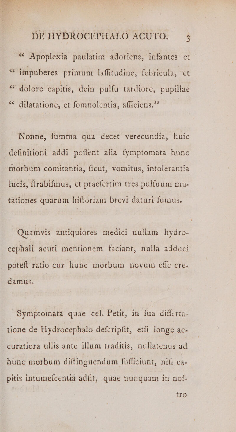 Apoplexia paulatim adoriens, infantes et “ impuberes primum laffitudine, febricula, et “ dolore capitis, dein pulfu tardiore, pupillae dilatatione, et fomnolemia, afficiens.99 Nonne, furam a qua decet verecundia, huic definitioni addi pollent alia fymptomata hunc morbum comitantia, ficut, vomitus, intolerantia lucis, flrabifmus, et praefertim tres pulfuum mu¬ tationes quarum hifloriam brevi daturi fumus. Quamvis antiquiores medici nullam hydro» cephali acuti mentionem faciant, nulla adduci potefl ratio cur hunc morbum novum effie cre¬ damus. Symptomata quae ceh Petit, in fua dilTna¬ tione de Hydrocephalo defcripfit, etfi longe ac¬ curatiora ullis ante illum traditis, nullatenus ad hunc morbum diftinguendum fufficiunt, nih ca¬ pitis intumefcentia adfit, quae nunquam in nof- tro