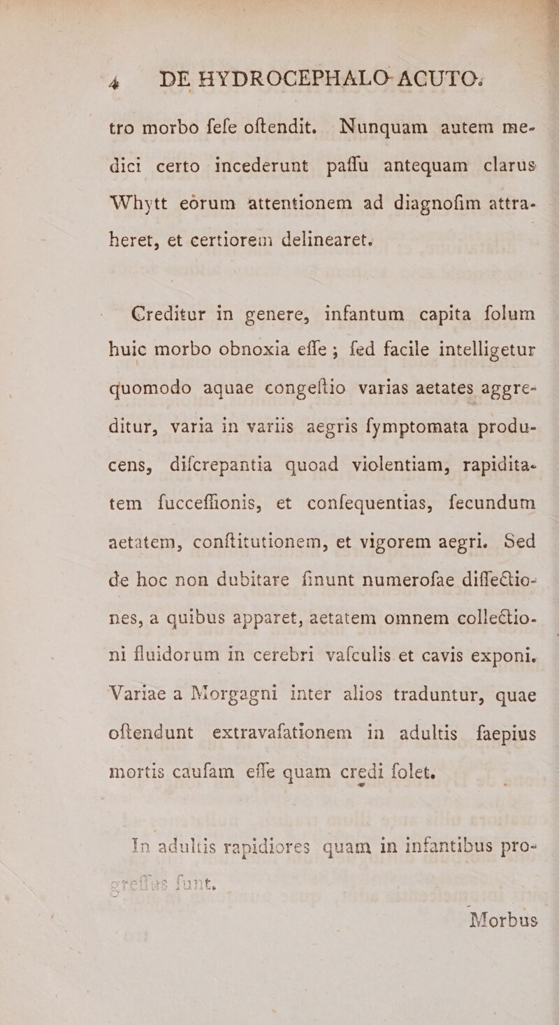 tro morbo fefe oftendit. Nunquam autem me¬ dici certo incederunt palTu antequam clarus Whytt eorum attentionem ad diagnofim attra¬ heret, et certiorem delinearet. Creditur in genere, infantum capita folum huic morbo obnoxia efle ; fed facile intelligetur quomodo aquae congeftio varias aetates aggre¬ ditur, varia in variis aegris fymptomata produ¬ cens, difcrepantia quoad violentiam, rapidita- tem fuccefiionis, et confequentias, fecundum aetatem, conftitutionem, et vigorem aegri. Sed de hoc non dubitare linunt numerofae difledtio- nes, a quibus apparet, aetatem omnem collectio¬ ni fluidorum in cerebri vafculis et cavis exponi. Variae a Morgagni inter alios traduntur, quae oftendunt extravafationem in adultis faepius mortis caufam efle quam credi folet. In adultis rapidiores quam in infantibus pro- ,»«/3 &gt; o ! -,i f* f V ;■ / i u/,it,* Morbus