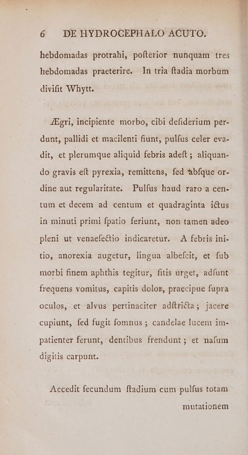 hebdomadas protrahi, pofterior nunquam tres hebdomadas praeterire. In tria fladia morbum divifit Whytt. iEgri, incipiente morbo, cibi defiderium per¬ dunt, pallidi et macilenti fiunt, pulfus celer eva¬ dit, et plerumque aliquid febris adefl; aliquan¬ do gravis efl pyrexia, remittens, fed ^bfque or¬ dine aut regularitate. Pulfus haud raro a cen¬ tum et decem ad centum et quadraginta i&amp;us in minuti primi fpatio feriunt, non tamen adeo pleni ut venaefedio indicaretur. A febris ini¬ tio, anorexia augetur, lingua albefcit, et fub morbi finem aphthis tegitur, fitis urget, adfunt frequens vomitus, capitis dolor-, praecipue fupra oculos, et alvus pertinaciter adftri&amp;a; jacere cupiunt, fed fugit fomnus; candelae lucem im¬ patienter ferunt, dentibus frendunt ; et nafum digitis carpunt. Accedit fecundum ftadium cum pulfus totam. .i mutationem