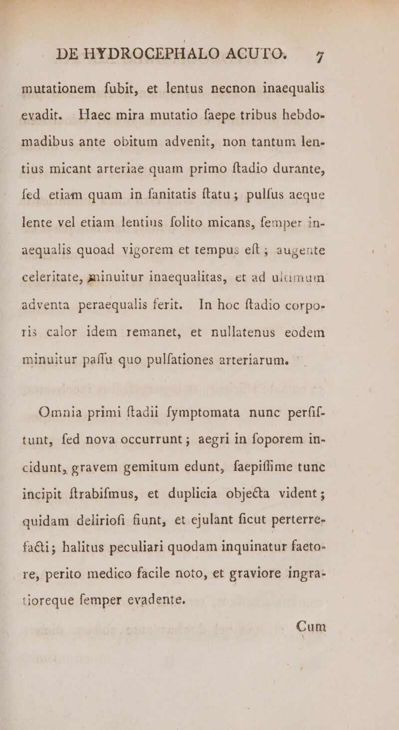 mutationem fubit, et lentus necnon inaequalis evadit. Haec mira mutatio faepe tribus hebdo» madibus ante obitum advenit, non tantum len¬ tius micant arteriae quam primo dadio durante, fed etiam quam in fanitatis (latu ; pullus aeque lente vel etiam lentius folito micans, femper in¬ aequalis quoad vigorem et tempus ed; augente celeritate, ^ninuitur inaequalitas, et ad ultimum adventa peraequaiis ferit. In hoc dadio corpo¬ ris calor idem remanet, et nullatenus eodem minuitur pafiu quo pulfationes arteriarum. Omnia primi dadii fvmptomata nunc perfif- tunt, fed nova occurrunt; aegri in foporem in¬ cidunt, gravem gemitum edunt, faepiflime tunc incipit drabifmus, et duplicia objedla vident; quidam deiiriofi fiunt, et ejulant ficut perterre¬ facti ; halitus peculiari quodam inquinatur faeto¬ re, perito medico facile noto, et graviore ingra- tioreque femper evadente. Cum