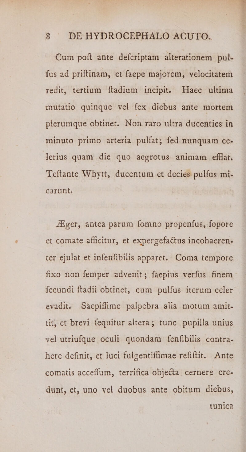 Cum poft ante defcriptam alterationem pul- fus ad priftinam, et faepe majorem, velocitatem redit, tertium ftadium incipit. Haec ultima mutatio quinque vel fex diebus ante mortem plerumque obtinet. Non raro ultra ducenties in minuto primo arteria pulfat; fed nunquam ce¬ lerius quam die quo aegrotus animam efflat. Teftante Whytt, ducentum et decies pulfus mi¬ carunt. JEger, antea parum fomno propenfus, fopore et comate afficitur, et expergefactus incohaeren- ter ejulat et infenfibiiis apparet. Coma tempore rixo non femper advenit; faepius verfus finem fecundi fladii obtinet, cum pulfus iterum celer evadit. Saepiffime palpebra alia motum amit¬ tit, et brevi fequitur altera; tunc pupilla unius vei utriufque oculi quondam fenfibilis contra¬ here definit, et luci fulgentiffimae refiftit. Ante comatis acceffum, terrifica obje&amp;a cernere cre¬ dunt, et, uno vel duobus ante obitum diebus, tunica