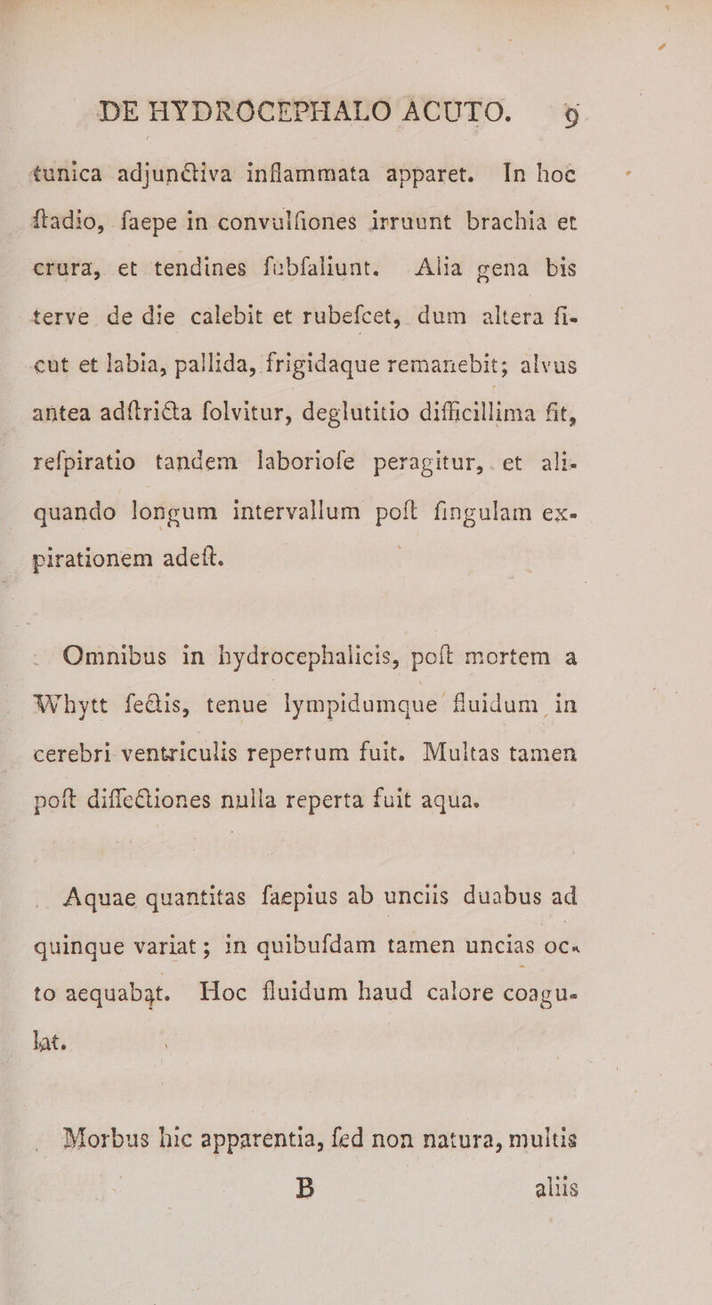 / - _ .fi (unica adjundiiva inflammata apparet. In hoc fiadio, faepe in convulfiones irruunt brachia et crura, et tendines fubfaliunt, Alia gena bis terve de die calebit et rubefcet, dum altera fl- cut et labia, pallida, frigidaque remanebit; alvus antea adflridta folvitur, deglutitio difficillima fit, refpiratio tandem laboriofe peragitur, et ali¬ quando longum intervallum poft fingulam ex- pirationem adeft. Omnibus in hydrocephalicls, pod mortem a Whytt feclis, tenue lympidumque fluidum in cerebri ventriculis repertum fuit. Multas tamen poft difle&amp;iones nulla reperta fuit aqua. Aquae quantitas faepius ab unciis duabus ad quinque variat; in quibufdam tamen uncias oc* to aequabat. Hoc fluidum haud calore coagu- lat. Morbus hic apparentia, fcd non natura, multis B aliis