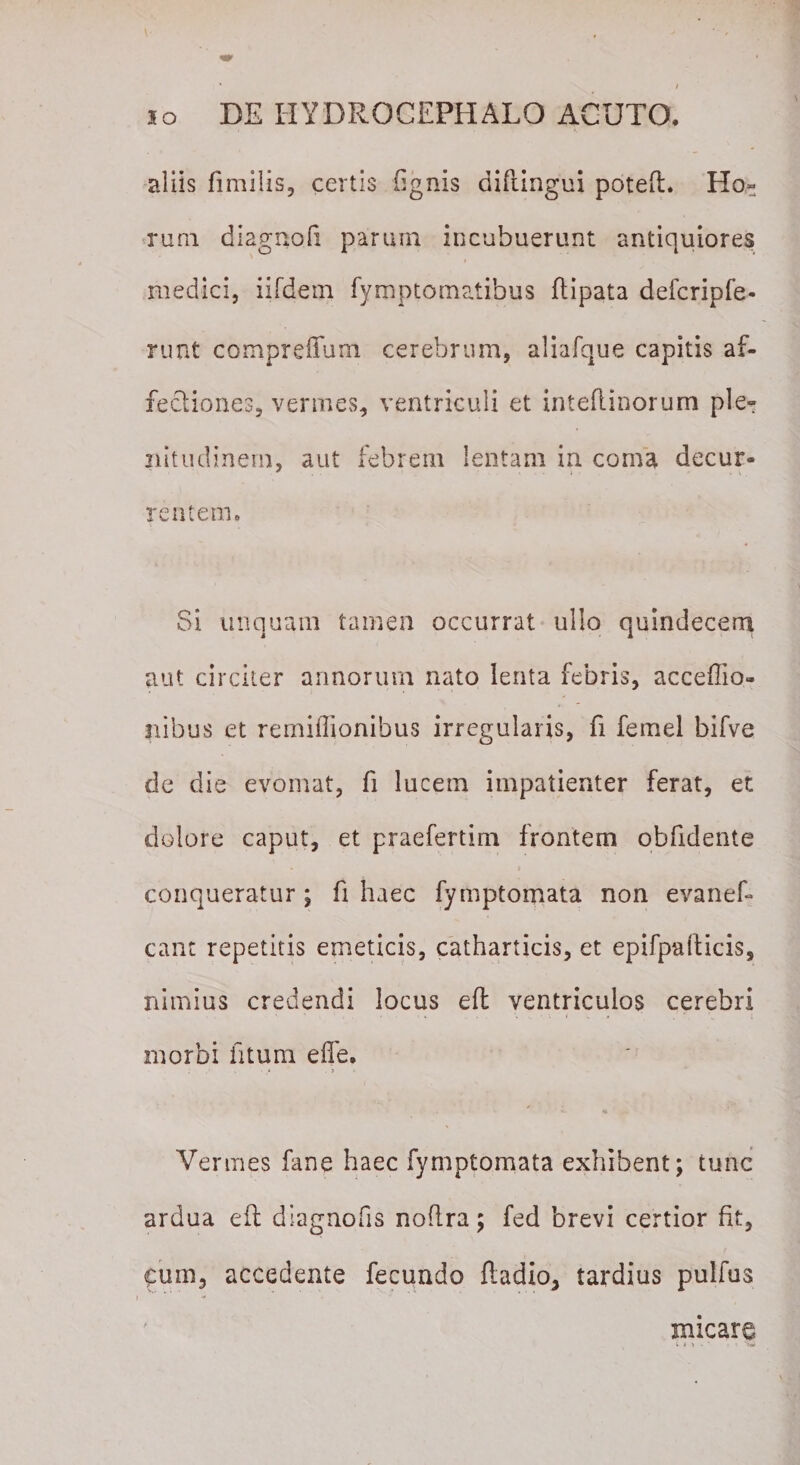 aliis fimilis, certis (ignis diflingui poteft. Ho= rum diagnoli parum incubuerunt antiquiores medici, iifdem fymptomatibus ftipata defcripfe- runt compreffum cerebrum, aliafque capitis af¬ fectiones, vermes, ventriculi et inteflinorum ple- nitudinern, aut febrem lentam in coma decur¬ rentem. Si unquam tamen occurrat ullo quindecem aut circiter annorum nato lenta febris, acceffio- ilibus et remiffionibus irregularis, fi femel bifve de die evomat, fi lucem impatienter ferat, et dolore caput, et praefertim frontem obfidente conqueratur ; fi haec fymptomata non evanef- eant repetitis emeticis, catharticis, et epifpalticis, nimius credendi locus eft ventriculos cerebri morbi fitum e fle. Vermes fane haec fymptomata exhibent; tunc ardua eft diagnofis noftra; fed brevi certior fit, fum, accedente fecundo fladio* tardius pulfus micare