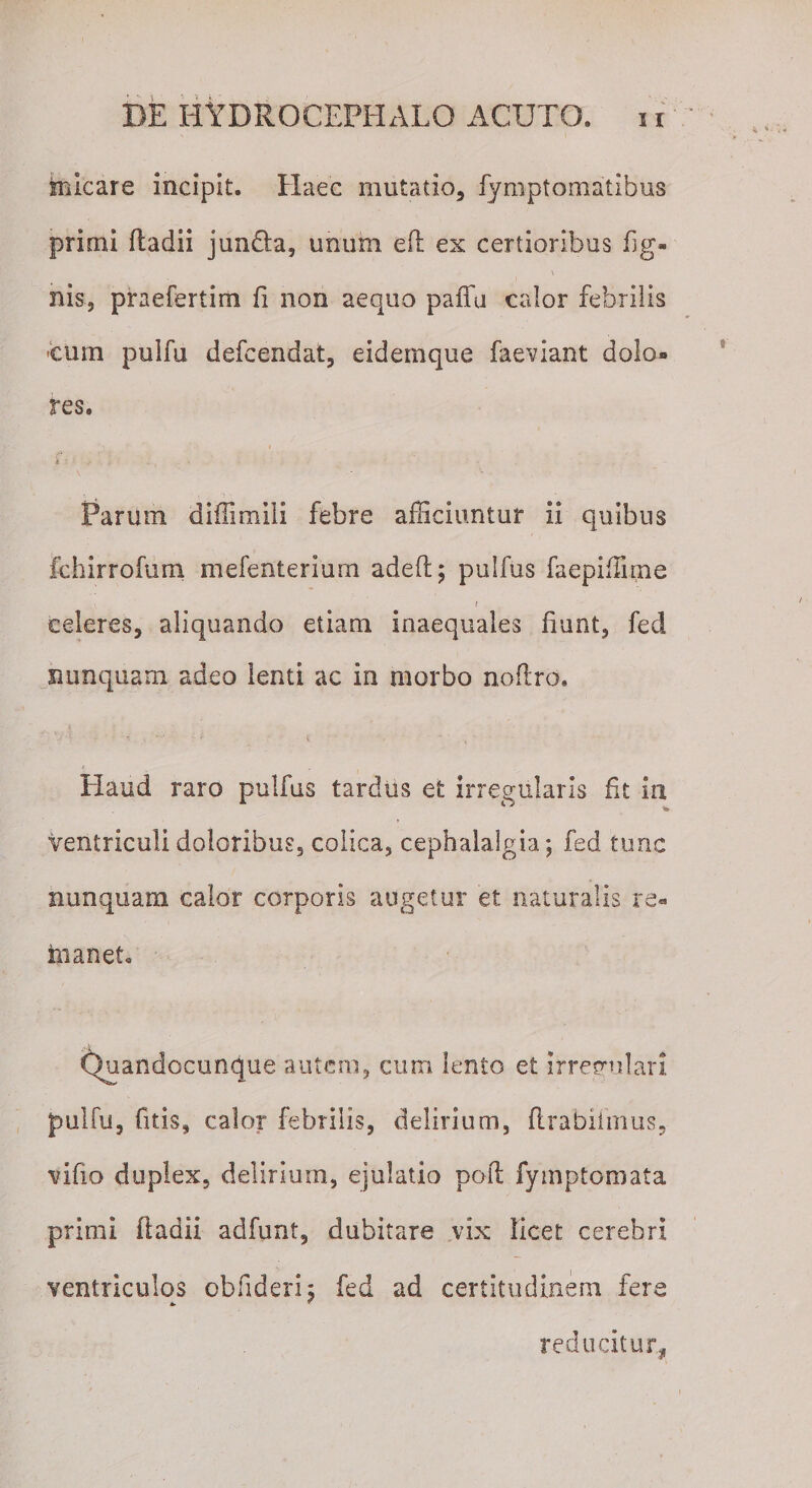 micare incipit. Haec mutatio, fymptomatibus primi fladii junda, unum eft ex certioribus lig¬ nis, praefertim fi non aequo paffu calor febrilis cum pulfu defcendat, eidemque faeviant dolo¬ res. i 4 : ’. * c . ( . • Parum diffimlli febre afficiuntur ii quibus fchirrofum mefenterium adeft; pulfus faepiffime celeres, aliquando etiam inaequales fiunt, fed Fi unquam adeo lenti ac in morbo noflro. v 4 • ' i , ‘ Haud raro pulfus tardus et irregularis fit in ventriculi doloribus, colica, cephalalgia; fed tunc nunquam calor corporis augetur et naturalis re- manet. v)uandccunque autem, cum lento et irregulari pulfu, (itis, calor febrilis, delirium, flrabiimus, vifio duplex, delirium, ejulatio poft fymptomata primi fladii adfunt, dubitare vix licet cerebri ventriculos obfideri; fed ad certitudinem fere * reducitur.