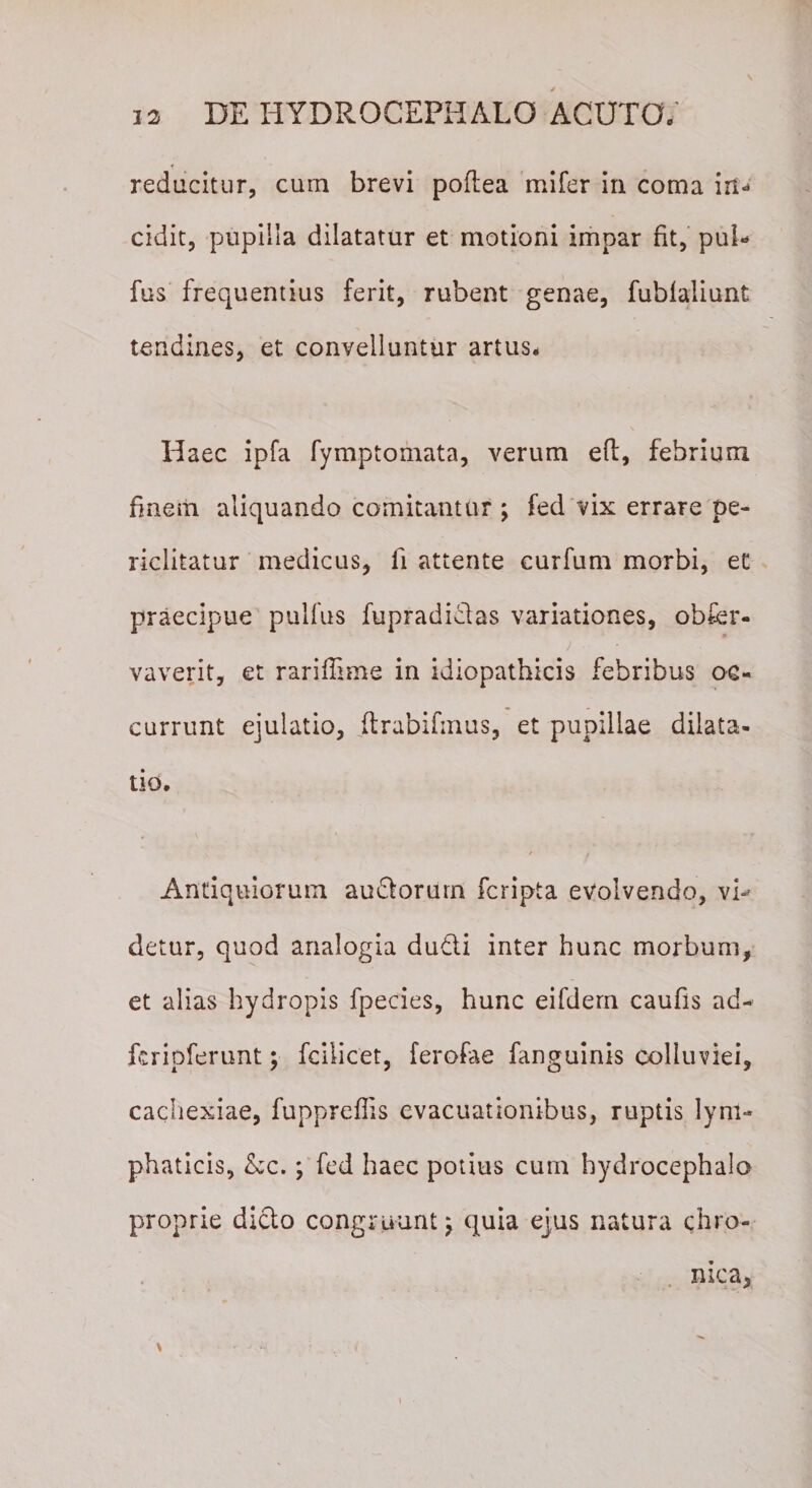 reducitur, cum brevi poflea mifer in coma in¬ cidit, pupilla dilatatur et motioni impar fit, pui* fus frequentius ferit, rubent genae, fubfaliunt tendines, et convelluntur artus* Haec ipfa fymptomata, verum eft, febrium finem aliquando comitantur ; fed vix errare pe¬ riclitatur medicus, fi attente curfum morbi, et praecipue pulfus fupradi&amp;as variationes, obfcr- vaverit, et rariflime in idiopathicis febribus oc¬ currunt ejulatio, ftrabifmus, et pupillae dilata¬ tio. Antiquiorum audlorurn fcripta evolvendo, vi-' detur, quod analogia du&amp;i inter hunc morbum, et alias hydropis fpecies, hunc eifdern caufis ad- ferioferunt; fcilicet, ferofae fanguinis colluviei, cachexiae, fuppreflis evacuationibus, ruptis lym¬ phaticis, Ac.; fed haec potius cum hydrocephalo proprie dicio congruunt; quia ejus natura chro¬ nica, &gt; - *'•&gt; ; ... 7