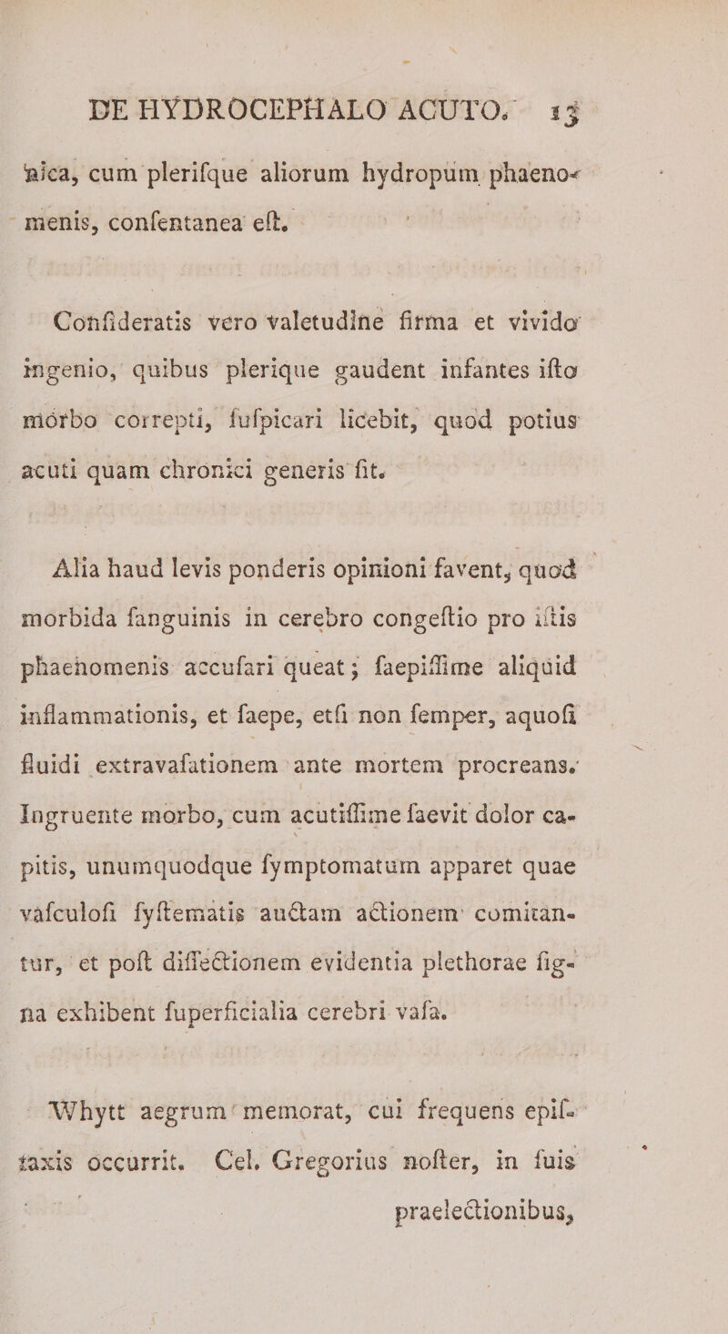 teiea, cum plerifque aliorum hydropum phaeno* menis, confentanea eil. Cotiflderatis vero valetudine firma et vivida ingenio, quibus plerique gaudent infantes ifta morbo correpti, fufpicari licebit, quod potius acuti quam chronici generis fit. Alia haud levis ponderis opinioni favent, quod morbida fanguinis in cerebro congeftio pro litis phaenomenis accufari queat; faepifllme aliquid Inflammationis, et faepe, etfi non femper, aquofi fluidi extravafationem ante mortem procreans.' Ingruente morbo, cum acutifhme faevit dolor ca¬ pitis, unumquodque fymptomatum apparet quae vafculofi fyflematis auctam adionem comitan¬ tur, et pofl difTedionem evidentia plethorae fig- na exhibent fuperficialia cerebri vafa. Whytt aegrum memorat, cui frequens epif- taxis occurrit. Cei. Gregorius nofter, in fuis praeledionibus*