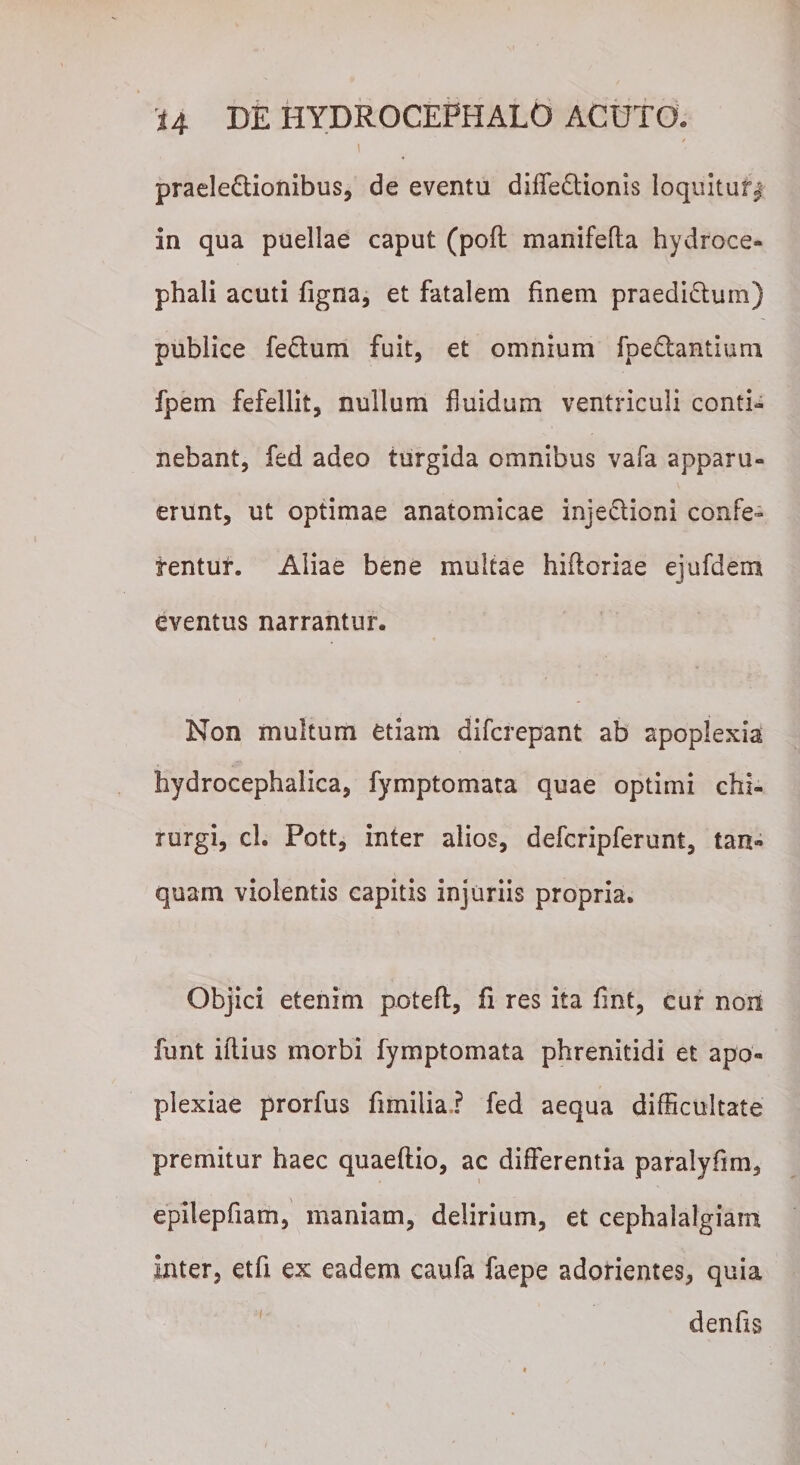 f praelectionibus, de eventu diffeCtionis loquitur^ in qua puellae caput (pofl manifefta hydroce* phali acuti figna, et fatalem finem praediatum) publice feCtum fuit, et omnium fpeCtantium fpem fefellit, nullum fluidum ventriculi conti¬ nebant, fed adeo turgida omnibus vafa apparu¬ erunt, ut optimae anatomicae injectioni confe¬ rentur. Aliae bene multae hiftoriae ejufdem eventus narrantur. Non multum etiam difcrepant ab apoplexia hydrocephalica, fymptomata quae optimi chi¬ rurgi, cl. Pott, inter alios, defcripferunt, tan» quam violentis capitis injuriis propria. Objici etenim potefl, fi res ita fint, cur non funt illius morbi fymptomata phrenitidi et apo¬ plexiae prorfus fimilia? fed aequa difficultate premitur haec quaeftio, ac differentia paralyfim, epilepfiam, maniam, delirium, et cephalalgiam inter, etfi ex eadem caufa faepe adorientes, quia d en fis