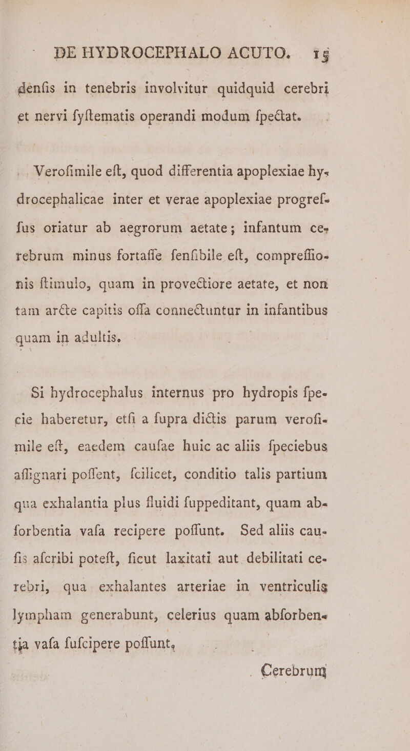 4enfis in tenebris involvitur quidquid cerebri et nervi fyftematis operandi modum fpedlat* Verofimile eft, quod differentia apoplexiae hy? drocephalicae inter et verae apoplexiae progref* fus oriatur ab aegrorum aetate; infantum ce¬ rebrum minus fortaffe fenfibile eft, compreffio- nis ftirriulo, quam in provedtiore aetate, et non tam ardte capitis offa connedhintur in infantibus quam in adultis* A \ Si hydrocephalus internus pro hydropis fpe- cie haberetur, et fi a fupra didtis parum verofi* mile eft, eaedem caufae huic ac aliis fpeciebus aflignari pollent, fcilicet, conditio talis partium qua exhalantia plus fluidi fuppeditant, quam ab* forbentia vafa recipere poffunt. Sed aliis cau* fis afcribi poteft, fient laxitati aut debilitati ce* rebri, qua exhalantes arteriae in ventriculi^ lympham generabunt, celerius quam abforbem* tj,a vafa fufcipere poffunt, . Cerebruni