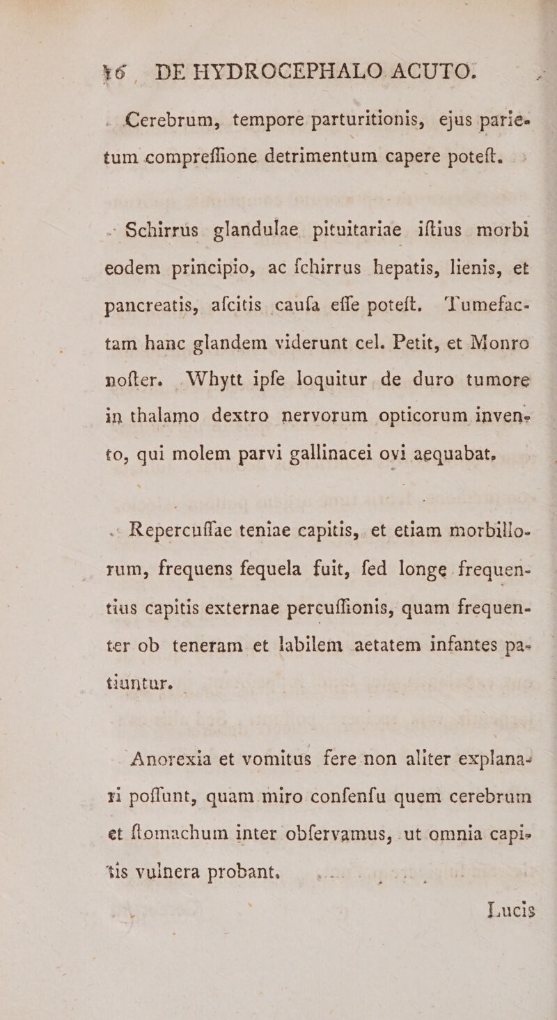 Cerebrum, tempore parturitionis, ejus parie¬ tum compreffione detrimentum capere poted. Schirrus glandulae pituitariae idius morbi eodem principio, ac fchirrus hepatis, lienis, et pancreatis, afcitis caufa effe poted. Tumefac¬ tam hanc glandem viderunt cel. Petit, et Monro noder. Whytt ipfe loquitur de duro tumore in thalamo dextro nervorum opticorum inven¬ to, qui molem parvi gallinacei ovi aequabat, Repercudae teniae capitis, et etiam morbillo¬ rum, frequens fequela fuit, fed longe frequen¬ tius capitis externae percufllonis, quam frequen¬ ter ob teneram et labilem aetatem infantes pa¬ tiuntur. Anorexia et vomitus fere non aliter explana^ n poffunt, quam miro confenfu quem cerebrum et domachum inter obfervamus, ut omnia capi¬ tis vulnera probant, . ^ . Lucis