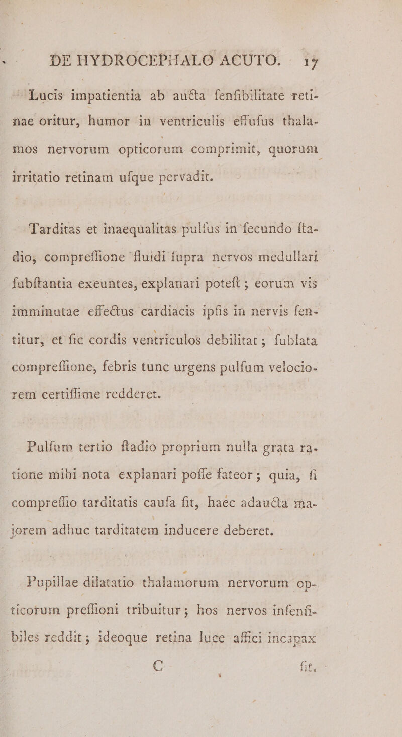 Lucis impatientia ab au£ta fenfibifitate reti¬ nae oritur, humor in ventriculis effultis thala- ♦ mos nervorum opticorum comprimit, quorum irritatio retinam ufque pervadit. Tarditas et inaequalitas pullus in'fecundo ba¬ dio, comprdlione fluidi iupra nervos medullari fubflantia exeuntes, explanari potefl:; eorum vis imminutae effedus cardiacis ipfis in nervis fen- \ ■ . N titur, et fic cordis ventriculos debilitat; fublata compreflione, febris tunc urgens pulfum velocio¬ rem certiflime redderet. Pulfum tertio ftadio proprium nulla grata ra¬ tione mihi nota explanari poife fateor; quia, fi cornpreflio tarditatis caufa fit, haec adauda ma¬ iorem adhuc tarditatem inducere deberet. i Pupillae dilatatio thalamorum nervorum op¬ ticorum preflioni tribuitur; hos nervos infenfi- biles reddit; ideoque retina luce affici incapax fit. C