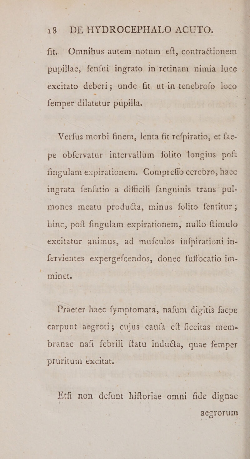 Iit. Omnibus autem notum eft, contractionem pupillae, fenfui ingrato in retinam nimia luce excitato deberi; unde fit ut in tenebrofo loco femper dilatetur pupilla. Verfus morbi finem, lenta fit refpiratio, et fae- pe obfervatur intervallum folito longius poft lingulam expirationem. Compreffo cerebro, haec ingrata fenfatio a difficili fanguinis trans pu 1- mones meatu produCta, minus folito fentitur; hinc, poii fingulam expirationem, nullo (limulo excitatur animus, ad mufculos infpirationi in- fervientes expergefcendos, donec fuffocatio im¬ minet. Praeter haec fymptomata, nafum digitis faepe carpunt aegroti; cujus caufa eft ficcitas mem¬ branae nafi febrili flatu induCta, quae femper pruritum excitat. \ Etfi non defunt hiftoriae omni fide dignae aegrorum