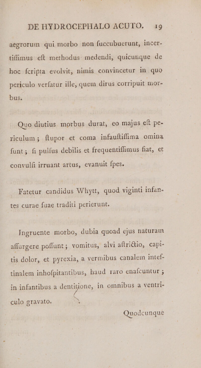 aegrorum qui morbo non fuccubuerunt, incer- tiffimus e(t methodus medendi, quicunque de hoc fcripta evolvit, nimis convincetur in quo periculo verfatur ille, quem dirus corripuit mor¬ bus. Quo diutius mprbus durat, eo majus efl pe¬ riculum ; (lupor et coma infauftifiima omina funt; fi pulfus debilis et frequentiflimus fiat, et -v convulfi irruant artus, evanuit Ipes. Fatetur candidus Whytt, quod viginti infan¬ tes curae fuae traditi perierunt. % Ingruente morbo, dubia quoad ejus naturam a (Turgere poliunt \ vomitus, alvi adridlio, capi tis dolor, et pyrexia, a vermibus canalem intef- tinalem inhofpitantibus, haud laro enalbuntur 5 in infantibus a dentitione, in omnibus a ventri¬ culo gravato. Quodcunque