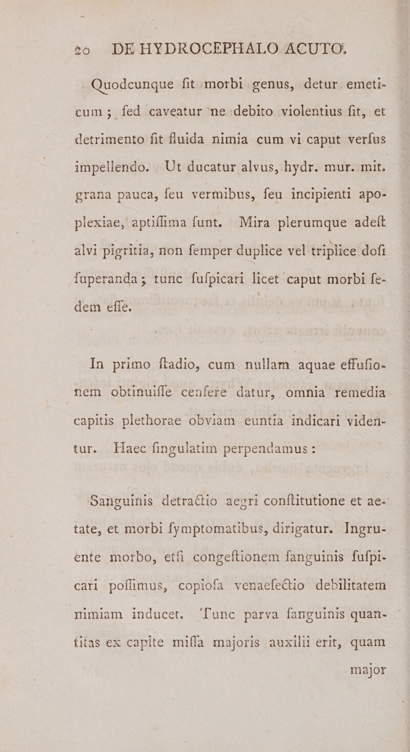 Quodcunque fit morbi genus, detur emeti¬ cum ; fed caveatur ne debito violentius fit, et detrimento fit fluida nimia cum vi caput verfus impellendo. Ut ducatur alvus, hydr. mur. mit. grana pauca, feu vermibus, feu incipienti apo¬ plexiae, aptiffima funt. Mira plerumque adeft alvi pigritia, non femper duplice vel triplice dofi 'N fuperanda \ tunc fufpicari licet caput morbi fe- dem eflfe. In primo fliadio, cum nullam aquae effufio- nem obtinuifle cenfere datur, omnia remedia capitis plethorae obviam euntia indicari viden¬ tur. Haec Angulatim perpendamus : Sanguinis detradtio aegri conftitutione et ae¬ tate, et morbi fymptomatibus, dirigatur. Ingru¬ ente morbo, etfi congeftionem fanguinis fufpi¬ cari poflimus, copiofa venaefeUio debilitatem nimiam inducet. Tunc parva fanguinis quan¬ titas ex capite mifla majoris auxilii erit, quam major