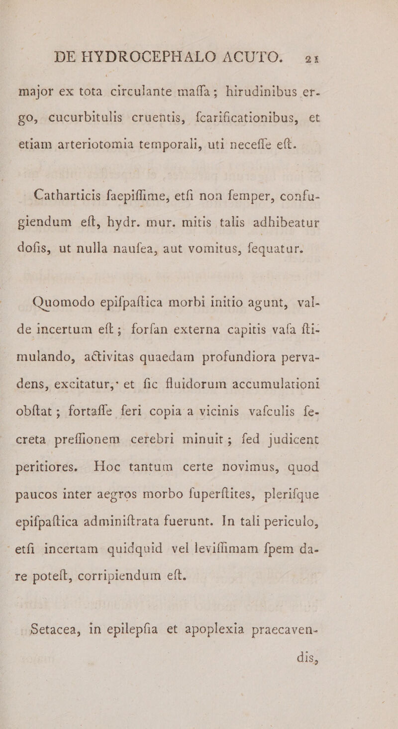 01 major ex tota circulante ma(Ta; hirudinibus er. go, cucurbitulis cruentis, fcarificationibus, et etiam arteriotomia temporali, uti necefie efi. Catharticis faepiffime, etfi non femper, confu¬ giendum e(t, hydr. tnur. mitis talis adhibeatur dolis, ut nulla naufea, aut vomitus, fequatur. Quomodo epifpaflica morbi initio agunt, val¬ de incertum efl; forfan externa capitis vafa fti- mulando, adlivitas quaedam profundiora perva¬ dens, excitatur/ et fic fluidorum accumulationi obdat; fortaffe feri copia a vicinis vafculis fe- creta preffionem cerebri minuit; fed judicent peritiores. Hoc tantum certe novimus, quod paucos inter aegros morbo luperflites, plerifque epifpaflica adminiftrata fuerunt. In tali periculo, etfi incertam quidquid vel leviffimam fpem da¬ re potefl, corripiendum eft. Setacea, in epilepfia et apoplexia praecaven¬ dis.