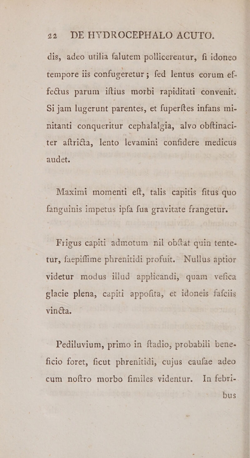 dis, adeo utilia falutem pollicerentur, fi idoneo tempore iis confugeretur; fed lentus eorum ef- fedus parum iftius morbi rapiditati convenit. Si jam lugerunt parentes, et fuperftes infans mi¬ nitanti conqueritur cephalalgia, alvo obftinaci- ter aftricta, lento levamini confidere medicus audet. Maximi momenti eft, talis capitis fitus quo fanguinis impetus ipfa fua gravitate frangetur. Fiigus capiti admotum nil obfiat quin tente- tur, faepiffime phrenitidi profuit. Nullus aptior videtur modus illud applicandi, quam vefica glacie plena, capiti appofita, et idoneis fafciis vin&amp;a. Pediluvium, primo in (ladio, probabili bene¬ ficio foret, ficut phrenitidi, cujus caufae adeo cum noftro morbo fimiles videntur. In febri¬ bus